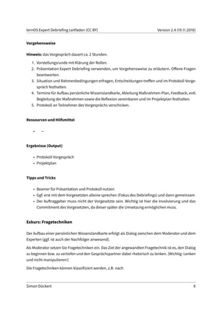 lernOS Expert Debriefing Leitfaden (CC BY) Version 2.4 (19.11.2018)
Vorgehensweise
Hinweis: das Vorgespräch dauert ca. 2 Stunden.
1. Vorstellungsrunde mit Klärung der Rollen.
2. Präsentation Expert Debriefing verwenden, um Vorgehensweise zu erläutern. Offene Fragen
beantworten.
3. Situation und Rahmenbedingungen erfragen, Entscheidungen treffen und im Protokoll Vorge-
spräch festhalten.
4. Termine für Aufbau persönliche Wissenslandkarte, Ableitung Maßnahmen-Plan, Feedback, evtl.
Begleitung der Maßnahmen sowie die Reflexion vereinbaren und im Projektplan festhalten.
5. Protokoll an Teilnehmer des Vorgesprächs verschicken.
Ressourcen und Hilfsmittel
• –
Ergebnisse (Output)
• Protokoll Vorgespräch
• Projektplan
Tipps und Tricks
• Beamer für Präsentation und Protokoll nutzen
• Ggf. erst mit dem Vorgesetzten alleine sprechen (Fokus des Debriefings) und dann gemeinsam
• Der Auftraggeber muss nicht der Vorgesetzte sein. Wichtig ist hier die Involvierung und das
Commitment des Vorgesetzten, da dieser später die Umsetzung ermöglichen muss.
Exkurs: Fragetechniken
Der Aufbau einer persönlichen Wissenslandkarte erfolgt als Dialog zwischen dem Moderator und dem
Experten (ggf. ist auch der Nachfolger anwesend).
Als Moderator setzen Sie Fragetechniken ein. Das Ziel der angewandten Fragetechnik ist es, den Dialog
zu beginnen bzw. zu vertiefen und den Gesprächspartner dabei rhetorisch zu lenken. (Wichtig: Lenken
und nicht manipulieren!)
Die Fragetechniken können klassifiziert werden, z.B. nach
Simon Dückert 8
 