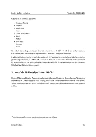 lernOS für Dich Leitfaden Version 1.6 (31.03.2020)
haben sich in der Praxis bewährt:
• Microsoft Teams
• OneNote
• SharePoint
• Skype
• Skype for Business
• Slack
• WebEx
• WhatsApp
• Yammer
• Zoom
Wenn du in deiner Organisation ein Enterprise Social Network (ESN) wie z.B. Jive oder Connections
hast, kann das für die Unterstützung von lernOS Circles auch eine gute Option sein.
ProTip: Wählt für möglichst einfache Benutzbarkeit ein Tool, das Kommunikation und Dokumentation
gleichzeitig unterstützt, z.B. Microsoft Teams20. In Microsoft Teams könnt Ihr den Kanal “Allgemein”
für Kommunikation, die Audio-/Video-Konferenz-Funktion für virtuelle Meetings und ein OneNote-
Notizbuch zur Dokumentation nutzen.
3 Lernpfade für Einsteiger*innen (NOOBs)
Ein lernOS Lernpfad ist eine Zusammenstellung von Übungen (Katas), mit denen du neue Fähigkeiten
erlernst und im Lauf der Zeit eine neue Haltung entwickelst. Ein Lernpfad kann innerhalb eines lernOS
Sprints durchlaufen werden. lernOS Einsteiger*innen (NOOBs) können aus einem von drei Lernpfaden
wählen:
20
https://products.office.com/en-us/microsoft-teams/group-chat-software
Simon Dückert 15
 