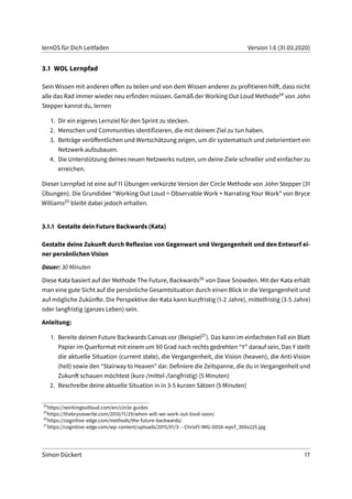 lernOS für Dich Leitfaden Version 1.6 (31.03.2020)
3.1 WOL Lernpfad
Sein Wissen mit anderen offen zu teilen und von dem Wissen anderer zu profitieren hilft, dass nicht
alle das Rad immer wieder neu erfinden müssen. Gemäß der Working Out Loud Methode24 von John
Stepper kannst du, lernen
1. Dir ein eigenes Lernziel für den Sprint zu stecken.
2. Menschen und Communities identifizieren, die mit deinem Ziel zu tun haben.
3. Beiträge veröffentlichen und Wertschätzung zeigen, um dir systematisch und zielorientiert ein
Netzwerk aufzubauen.
4. Die Unterstützung deines neuen Netzwerks nutzen, um deine Ziele schneller und einfacher zu
erreichen.
Dieser Lernpfad ist eine auf 11 Übungen verkürzte Version der Circle Methode von John Stepper (31
Übungen). Die Grundidee “Working Out Loud = Observable Work + Narrating Your Work” von Bryce
Williams25 bleibt dabei jedoch erhalten.
3.1.1 Gestalte dein Future Backwards (Kata)
Gestalte deine Zukunft durch Reflexion von Gegenwart und Vergangenheit und den Entwurf ei-
ner persönlichen Vision
Dauer: 30 Minuten
Diese Kata basiert auf der Methode The Future, Backwards26 von Dave Snowden. Mit der Kata erhält
man eine gute Sicht auf die persönliche Gesamtsituation durch einen Blick in die Vergangenheit und
auf mögliche Zukünfte. Die Perspektive der Kata kann kurzfristig (1-2 Jahre), mittelfristig (3-5 Jahre)
oder langfristig (ganzes Leben) sein.
Anleitung:
1. Bereite deinen Future Backwards Canvas vor (Beispiel27). Das kann im einfachsten Fall ein Blatt
Papier im Querformat mit einem um 90 Grad nach rechts gedrehten “Y” darauf sein, Das Y stellt
die aktuelle Situation (current state), die Vergangenheit, die Vision (heaven), die Anti-Vision
(hell) sowie den “Stairway to Heaven” dar. Definiere die Zeitspanne, die du in Vergangenheit und
Zukunft schauen möchtest (kurz-/mittel-/langfristig) (5 Minuten)
2. Beschreibe deine aktuelle Situation in in 3-5 kurzen Sätzen (5 Minuten)
24
https://workingoutloud.com/en/circle-guides
25
https://thebryceswrite.com/2010/11/29/when-will-we-work-out-loud-soon/
26
https://cognitive-edge.com/methods/the-future-backwards/
27
https://cognitive-edge.com/wp-content/uploads/2015/01/3---ChrisFl-IMG-0058-wpcf_300x225.jpg
Simon Dückert 17
 