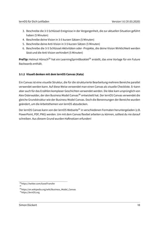 lernOS für Dich Leitfaden Version 1.6 (31.03.2020)
3. Beschreibe die 3-5 Schlüssel-Ereignisse in der Vergangenheit, die zur aktuellen Situation geführt
haben (5 Minuten)
4. Beschreibe deine Vision in 3-5 kurzen Sätzen (5 Minuten)
5. Beschreibe deine Anti-Vision in 3-5 kurzen Sätzen (5 Minuten)
6. Beschreibe die 3-5 Schlüssel-Aktivitäten oder -Projekte, die deine Vision Wirklichkeit werden
lässt und die Anti-Vision verhindert (5 Minuten)
ProTip: Helmut Hönsch28 hat ein LearningSprintBooklet29 erstellt, das eine Vorlage für ein Future
Backwards enthält.
3.1.2 Visuell denken mit dem lernOS Canvas (Kata)
Ein Canvas ist eine visuelle Struktur, die für die strukturierte Bearbeitung mehrere Bereiche parallel
verwendet werden kann. Auf diese Weise verwendet man einen Canvas als visuelle Checkliste. Er kann
aber auch für das Erzählen komplexer Geschichten verwendet werden. Die Idee kam ursprünglich von
Alex Osterwalder, der den Business Model Canvas30 entwickelt hat. Der lernOS Canvas verwendet die
gleiche Grundstruktur wie der Business Model Canvas. Doch die Benennungen der Bereiche wurden
geändert, um die Arbeitsthemen von lernOS abzudecken.
Der lernOS Canvas kann von der lernOS Webseite31 in verschiedenen Formaten heruntergeladen (z.B.
PowerPoint, PDF, PNG) werden. Um mit dem Canvas flexibel arbeiten zu können, solltest du nie darauf
schreiben. Aus diesem Grund wurden Haftnotizen erfunden!
28
https://twitter.com/GoodTransfer
29
30
https://en.wikipedia.org/wiki/Business_Model_Canvas
31
https://lernOS.org
Simon Dückert 18
 