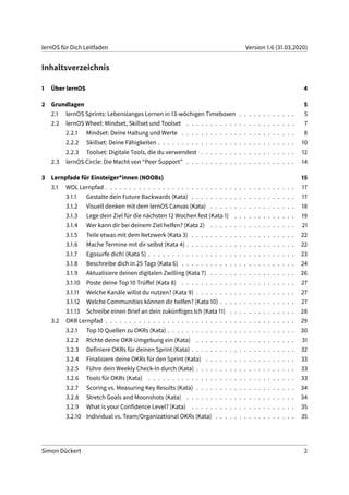 lernOS für Dich Leitfaden Version 1.6 (31.03.2020)
Inhaltsverzeichnis
1 Über lernOS 4
2 Grundlagen 5
2.1 lernOS Sprints: Lebenslanges Lernen in 13-wöchigen Timeboxen . . . . . . . . . . . . 5
2.2 lernOS Wheel: Mindset, Skillset und Toolset . . . . . . . . . . . . . . . . . . . . . . . 7
2.2.1 Mindset: Deine Haltung und Werte . . . . . . . . . . . . . . . . . . . . . . . . 8
2.2.2 Skillset: Deine Fähigkeiten . . . . . . . . . . . . . . . . . . . . . . . . . . . . . 10
2.2.3 Toolset: Digitale Tools, die du verwendest . . . . . . . . . . . . . . . . . . . . 12
2.3 lernOS Circle: Die Macht von “Peer Support” . . . . . . . . . . . . . . . . . . . . . . . 14
3 Lernpfade für Einsteiger*innen (NOOBs) 15
3.1 WOL Lernpfad . . . . . . . . . . . . . . . . . . . . . . . . . . . . . . . . . . . . . . . . 17
3.1.1 Gestalte dein Future Backwards (Kata) . . . . . . . . . . . . . . . . . . . . . . 17
3.1.2 Visuell denken mit dem lernOS Canvas (Kata) . . . . . . . . . . . . . . . . . . 18
3.1.3 Lege dein Ziel für die nächsten 12 Wochen fest (Kata 1) . . . . . . . . . . . . . 19
3.1.4 Wer kann dir bei deinem Ziel helfen? (Kata 2) . . . . . . . . . . . . . . . . . . 21
3.1.5 Teile etwas mit dem Netzwerk (Kata 3) . . . . . . . . . . . . . . . . . . . . . . 22
3.1.6 Mache Termine mit dir selbst (Kata 4) . . . . . . . . . . . . . . . . . . . . . . . 22
3.1.7 Egosurfe dich! (Kata 5) . . . . . . . . . . . . . . . . . . . . . . . . . . . . . . . 23
3.1.8 Beschreibe dich in 25 Tags (Kata 6) . . . . . . . . . . . . . . . . . . . . . . . . 24
3.1.9 Aktualisiere deinen digitalen Zwilling (Kata 7) . . . . . . . . . . . . . . . . . . 26
3.1.10 Poste deine Top 10 Trüffel (Kata 8) . . . . . . . . . . . . . . . . . . . . . . . . 27
3.1.11 Welche Kanäle willst du nutzen? (Kata 9) . . . . . . . . . . . . . . . . . . . . . 27
3.1.12 Welche Communities können dir helfen? (Kata 10) . . . . . . . . . . . . . . . . 27
3.1.13 Schreibe einen Brief an dein zukünftiges Ich (Kata 11) . . . . . . . . . . . . . . 28
3.2 OKR Lernpfad . . . . . . . . . . . . . . . . . . . . . . . . . . . . . . . . . . . . . . . . 29
3.2.1 Top 10 Quellen zu OKRs (Kata) . . . . . . . . . . . . . . . . . . . . . . . . . . . 30
3.2.2 Richte deine OKR-Umgebung ein (Kata) . . . . . . . . . . . . . . . . . . . . . 31
3.2.3 Definiere OKRs für deinen Sprint (Kata) . . . . . . . . . . . . . . . . . . . . . . 32
3.2.4 Finalisiere deine OKRs für den Sprint (Kata) . . . . . . . . . . . . . . . . . . . 33
3.2.5 Führe dein Weekly Check-In durch (Kata) . . . . . . . . . . . . . . . . . . . . . 33
3.2.6 Tools für OKRs (Kata) . . . . . . . . . . . . . . . . . . . . . . . . . . . . . . . 33
3.2.7 Scoring vs. Measuring Key Results (Kata) . . . . . . . . . . . . . . . . . . . . . 34
3.2.8 Stretch Goals and Moonshots (Kata) . . . . . . . . . . . . . . . . . . . . . . . 34
3.2.9 What is your Confidence Level? (Kata) . . . . . . . . . . . . . . . . . . . . . . 35
3.2.10 Individual vs. Team/Organizational OKRs (Kata) . . . . . . . . . . . . . . . . . 35
Simon Dückert 2
 