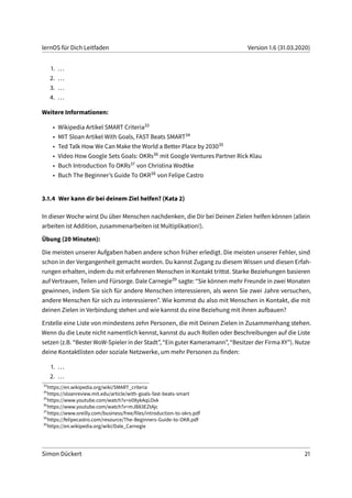 lernOS für Dich Leitfaden Version 1.6 (31.03.2020)
1. ...
2. ...
3. ...
4. ...
Weitere Informationen:
• Wikipedia Artikel SMART Criteria33
• MIT Sloan Artikel With Goals, FAST Beats SMART34
• Ted Talk How We Can Make the World a Better Place by 203035
• Video How Google Sets Goals: OKRs36 mit Google Ventures Partner Rick Klau
• Buch Introduction To OKRs37 von Christina Wodtke
• Buch The Beginner’s Guide To OKR38 von Felipe Castro
3.1.4 Wer kann dir bei deinem Ziel helfen? (Kata 2)
In dieser Woche wirst Du über Menschen nachdenken, die Dir bei Deinen Zielen helfen können (allein
arbeiten ist Addition, zusammenarbeiten ist Multiplikation!).
Übung (20 Minuten):
Die meisten unserer Aufgaben haben andere schon früher erledigt. Die meisten unserer Fehler, sind
schon in der Vergangenheit gemacht worden. Du kannst Zugang zu diesem Wissen und diesen Erfah-
rungen erhalten, indem du mit erfahrenen Menschen in Kontakt trittst. Starke Beziehungen basieren
auf Vertrauen, Teilen und Fürsorge. Dale Carnegie39 sagte: “Sie können mehr Freunde in zwei Monaten
gewinnen, indem Sie sich für andere Menschen interessieren, als wenn Sie zwei Jahre versuchen,
andere Menschen für sich zu interessieren”. Wie kommst du also mit Menschen in Kontakt, die mit
deinen Zielen in Verbindung stehen und wie kannst du eine Beziehung mit ihnen aufbauen?
Erstelle eine Liste von mindestens zehn Personen, die mit Deinen Zielen in Zusammenhang stehen.
Wenn du die Leute nicht namentlich kennst, kannst du auch Rollen oder Beschreibungen auf die Liste
setzen (z.B. “Bester WoW-Spieler in der Stadt”, “Ein guter Kameramann”, “Besitzer der Firma XY”). Nutze
deine Kontaktlisten oder soziale Netzwerke, um mehr Personen zu finden:
1. ...
2. ...
33
https://en.wikipedia.org/wiki/SMART_criteria
34
https://sloanreview.mit.edu/article/with-goals-fast-beats-smart
35
https://www.youtube.com/watch?v=o08ykAqLOxk
36
https://www.youtube.com/watch?v=mJB83EZtAjc
37
https://www.oreilly.com/business/free/files/introduction-to-okrs.pdf
38
https://felipecastro.com/resource/The-Beginners-Guide-to-OKR.pdf
39
https://en.wikipedia.org/wiki/Dale_Carnegie
Simon Dückert 21
 