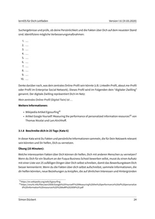 lernOS für Dich Leitfaden Version 1.6 (31.03.2020)
Suchergebnisse und prüfe, ob deine Persönlichkeit und die Fakten über Dich auf dem neuesten Stand
sind. Identifiziere mögliche Verbesserungsmaßnahmen:
1. ...
2. ...
3. ...
4. ...
5. ...
6. ...
7. ...
8. ...
9. ...
10. ...
Denke darüber nach, was dein zentrales Online-Profil sein könnte (z.B. LinkedIn-Profil, about.me-Profil
oder Profil im Enterprise Social Network). Dieses Profil wird im Folgenden dein “digitaler Zwilling”
genannt. Der digitale Zwilling repräsentiert Dich im Netz:
Mein zentrales Online-Profil (Digital Twin) ist ...
Weitere Informationen:
• Wikipedia Artikel Egosurfing41
• Artikel Google Yourself! Measuring the performance of personalized information resources42 von
Thomas Nicolai und Lars Kirchhoff.
3.1.8 Beschreibe dich in 25 Tags (Kata 6)
In dieser Kata wirst Du Fakten und persönliche Informationen sammeln, die für Dein Netzwerk relevant
sein könnten und Dir helfen, Dich zu vernetzen.
Übung (25 Minuten):
Welche interessanten Fakten über Dich können dir helfen, Dich mit anderen Menschen zu vernetzen?
Wenn du Dich für ein Studium an der Fuqua Business School bewerben willst, musst du einen Aufsatz
mit einer Liste von 25 zufälligen Dingen über Dich selbst schreiben, damit das Bewerbungsteam Dich
besser kennenlernt. Wenn du die Fakten über dich selbst aufschreibst, sammele Informationen, die
dir helfen könnten, neue Beziehungen zu knüpfen, die auf ähnlichen Interessen und Hintergründen
41
https://en.wikipedia.org/wiki/Egosurfing
42
https://snurb.info/files/aoir2008/Google%20Yourself!%20Measuring%20the%20performance%20of%20personalize
d%20information%20resources%20%28AoIR%202008%29.pdf
Simon Dückert 24
 