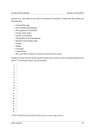 lernOS für Dich Leitfaden Version 1.6 (31.03.2020)
basieren (z.B. “Wir haben vor 20 Jahren am gleichen Ort studiert!”). Fakten über Dich selbst sind
beispielsweise:
• Lebenserfahrungen
• Deine Vorlieben/Abneigungen
• Wo du geboren wurdest/lebst
• Familie, Kinder, Eltern
• Schulen, Universitäten
• Arbeitsplätze in der Vergangenheit
• Berufliche Herausforderungen
• Urlaube
• Hobbys
• Leistungen
• Lustige Fakten
• Alles, was hilft zu verstehen, was Dich ausmacht und wer du bist
Erstelle eine Liste von zehn Fakten über Dich selbst. Dann lies die “Fuqua 25 random things do’s and
dont’s”43 und erweitere deine Liste auf 25 Fakten:
1. ...
2. ...
3. ...
4. ...
5. ...
6. ...
7. ...
8. ...
9. ...
10. ...
11. ...
12. ...
13. ...
14. ...
15. ...
16. ...
17. ...
18. ...
19. ...
43
https://stratusadmissionscounseling.com/duke-fuqua-25-random-things-dos-donts
Simon Dückert 25
 