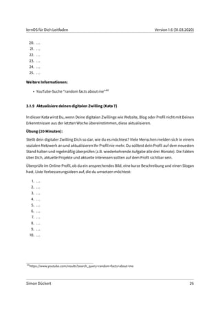 lernOS für Dich Leitfaden Version 1.6 (31.03.2020)
20. ...
21. ...
22. ...
23. ...
24. ...
25. ...
Weitere Informationen:
• YouTube-Suche “random facts about me”44
3.1.9 Aktualisiere deinen digitalen Zwilling (Kata 7)
In dieser Kata wirst Du, wenn Deine digitalen Zwillinge wie Website, Blog oder Profil nicht mit Deinen
Erkenntnissen aus der letzten Woche übereinstimmen, diese aktualisieren.
Übung (20 Minuten):
Stellt dein digitaler Zwilling Dich so dar, wie du es möchtest? Viele Menschen melden sich in einem
sozialen Netzwerk an und aktualisieren Ihr Profil nie mehr. Du solltest dein Profil auf dem neuesten
Stand halten und regelmäßig überprüfen (z.B. wiederkehrende Aufgabe alle drei Monate). Die Fakten
über Dich, aktuelle Projekte und aktuelle Interessen sollten auf dem Profil sichtbar sein.
Überprüfe im Online-Profil, ob du ein ansprechendes Bild, eine kurze Beschreibung und einen Slogan
hast. Liste Verbesserungsideen auf, die du umsetzen möchtest:
1. ...
2. ...
3. ...
4. ...
5. ...
6. ...
7. ...
8. ...
9. ...
10. ...
44
https://www.youtube.com/results?search_query=random+facts+about+me
Simon Dückert 26
 