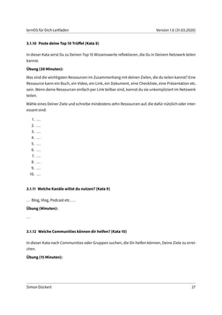 lernOS für Dich Leitfaden Version 1.6 (31.03.2020)
3.1.10 Poste deine Top 10 Trüffel (Kata 8)
In dieser Kata wirst Du zu Deinen Top 10 Wissenswerte reflektieren, die Du in Deinem Netzwerk teilen
kannst.
Übung (30 Minuten):
Was sind die wichtigsten Ressourcen im Zusammenhang mit deinen Zielen, die du teilen kannst? Eine
Ressource kann ein Buch, ein Video, ein Link, ein Dokument, eine Checkliste, eine Präsentation etc.
sein. Wenn deine Ressourcen einfach per Link teilbar sind, kannst du sie unkompliziert im Netzwerk
teilen.
Wähle eines Deiner Ziele und schreibe mindestens zehn Ressourcen auf, die dafür nützlich oder inter-
essant sind:
1. ...
2. ...
3. ...
4. ...
5. ...
6. ...
7. ...
8. ...
9. ...
10. ...
3.1.11 Welche Kanäle willst du nutzen? (Kata 9)
... Blog, Vlog, Podcast etc. ...
Übung (Minuten):
...
3.1.12 Welche Communities können dir helfen? (Kata 10)
In dieser Kata nach Communities oder Gruppen suchen, die Dir helfen können, Deine Ziele zu errei-
chen.
Übung (15 Minuten):
Simon Dückert 27
 