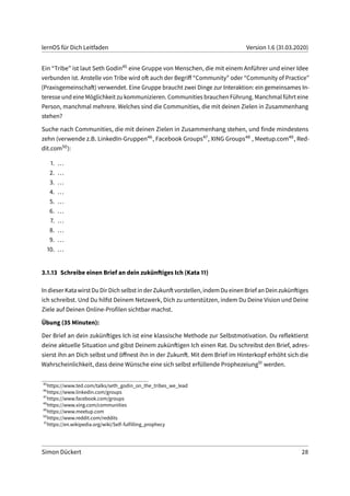 lernOS für Dich Leitfaden Version 1.6 (31.03.2020)
Ein “Tribe” ist laut Seth Godin45 eine Gruppe von Menschen, die mit einem Anführer und einer Idee
verbunden ist. Anstelle von Tribe wird oft auch der Begriff “Community” oder “Community of Practice”
(Praxisgemeinschaft) verwendet. Eine Gruppe braucht zwei Dinge zur Interaktion: ein gemeinsames In-
teresse und eine Möglichkeit zu kommunizieren. Communities brauchen Führung. Manchmal führt eine
Person, manchmal mehrere. Welches sind die Communities, die mit deinen Zielen in Zusammenhang
stehen?
Suche nach Communities, die mit deinen Zielen in Zusammenhang stehen, und finde mindestens
zehn (verwende z.B. LinkedIn-Gruppen46, Facebook Groups47, XING Groups48 , Meetup.com49, Red-
dit.com50):
1. ...
2. ...
3. ...
4. ...
5. ...
6. ...
7. ...
8. ...
9. ...
10. ...
3.1.13 Schreibe einen Brief an dein zukünftiges Ich (Kata 11)
In dieser Kata wirst Du Dir Dich selbst in der Zukunft vorstellen, indem Du einen Brief an Dein zukünftiges
ich schreibst. Und Du hilfst Deinem Netzwerk, Dich zu unterstützen, indem Du Deine Vision und Deine
Ziele auf Deinen Online-Profilen sichtbar machst.
Übung (35 Minuten):
Der Brief an dein zukünftiges Ich ist eine klassische Methode zur Selbstmotivation. Du reflektierst
deine aktuelle Situation und gibst Deinem zukünftigen Ich einen Rat. Du schreibst den Brief, adres-
sierst ihn an Dich selbst und öffnest ihn in der Zukunft. Mit dem Brief im Hinterkopf erhöht sich die
Wahrscheinlichkeit, dass deine Wünsche eine sich selbst erfüllende Prophezeiung51 werden.
45
https://www.ted.com/talks/seth_godin_on_the_tribes_we_lead
46
https://www.linkedin.com/groups
47
https://www.facebook.com/groups
48
https://www.xing.com/communities
49
https://www.meetup.com
50
https://www.reddit.com/reddits
51
https://en.wikipedia.org/wiki/Self-fulfilling_prophecy
Simon Dückert 28
 