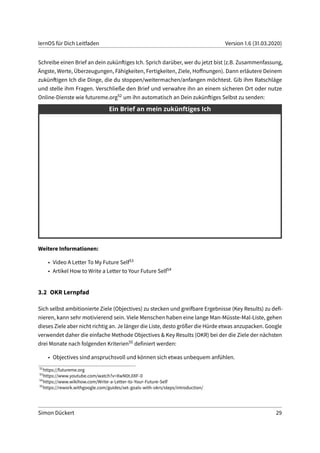 lernOS für Dich Leitfaden Version 1.6 (31.03.2020)
Schreibe einen Brief an dein zukünftiges Ich. Sprich darüber, wer du jetzt bist (z.B. Zusammenfassung,
Ängste, Werte, Überzeugungen, Fähigkeiten, Fertigkeiten, Ziele, Hoffnungen). Dann erläutere Deinem
zukünftigen Ich die Dinge, die du stoppen/weitermachen/anfangen möchtest. Gib ihm Ratschläge
und stelle ihm Fragen. Verschließe den Brief und verwahre ihn an einem sicheren Ort oder nutze
Online-Dienste wie futureme.org52 um ihn automatisch an Dein zukünftiges Selbst zu senden:
Weitere Informationen:
• Video A Letter To My Future Self53
• Artikel How to Write a Letter to Your Future Self54
3.2 OKR Lernpfad
Sich selbst ambitionierte Ziele (Objectives) zu stecken und greifbare Ergebnisse (Key Results) zu defi-
nieren, kann sehr motivierend sein. Viele Menschen haben eine lange Man-Müsste-Mal-Liste, gehen
dieses Ziele aber nicht richtig an. Je länger die Liste, desto größer die Hürde etwas anzupacken. Google
verwendet daher die einfache Methode Objectives & Key Results (OKR) bei der die Ziele der nächsten
drei Monate nach folgenden Kriterien55 definiert werden:
• Objectives sind anspruchsvoll und können sich etwas unbequem anfühlen.
52
https://futureme.org
53
https://www.youtube.com/watch?v=XwN0tJlXF-0
54
https://www.wikihow.com/Write-a-Letter-to-Your-Future-Self
55
https://rework.withgoogle.com/guides/set-goals-with-okrs/steps/introduction/
Simon Dückert 29
 