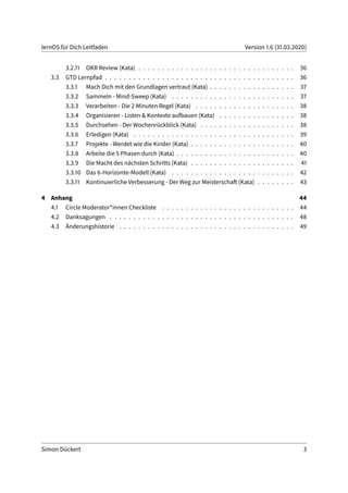 lernOS für Dich Leitfaden Version 1.6 (31.03.2020)
3.2.11 OKR Review (Kata) . . . . . . . . . . . . . . . . . . . . . . . . . . . . . . . . . 36
3.3 GTD Lernpfad . . . . . . . . . . . . . . . . . . . . . . . . . . . . . . . . . . . . . . . . 36
3.3.1 Mach Dich mit den Grundlagen vertraut (Kata) . . . . . . . . . . . . . . . . . . 37
3.3.2 Sammeln - Mind-Sweep (Kata) . . . . . . . . . . . . . . . . . . . . . . . . . . 37
3.3.3 Verarbeiten - Die 2 Minuten Regel (Kata) . . . . . . . . . . . . . . . . . . . . . 38
3.3.4 Organisieren - Listen & Kontexte aufbauen (Kata) . . . . . . . . . . . . . . . . 38
3.3.5 Durchsehen - Der Wochenrückblick (Kata) . . . . . . . . . . . . . . . . . . . . 38
3.3.6 Erledigen (Kata) . . . . . . . . . . . . . . . . . . . . . . . . . . . . . . . . . . 39
3.3.7 Projekte - Werdet wie die Kinder (Kata) . . . . . . . . . . . . . . . . . . . . . . 40
3.3.8 Arbeite die 5 Phasen durch (Kata) . . . . . . . . . . . . . . . . . . . . . . . . . 40
3.3.9 Die Macht des nächsten Schritts (Kata) . . . . . . . . . . . . . . . . . . . . . . 41
3.3.10 Das 6-Horizonte-Modell (Kata) . . . . . . . . . . . . . . . . . . . . . . . . . . 42
3.3.11 Kontinuierliche Verbesserung - Der Weg zur Meisterschaft (Kata) . . . . . . . . 43
4 Anhang 44
4.1 Circle Moderator*innen Checkliste . . . . . . . . . . . . . . . . . . . . . . . . . . . . 44
4.2 Danksagungen . . . . . . . . . . . . . . . . . . . . . . . . . . . . . . . . . . . . . . . 48
4.3 Änderungshistorie . . . . . . . . . . . . . . . . . . . . . . . . . . . . . . . . . . . . . 49
Simon Dückert 3
 
