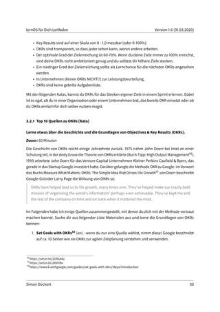 lernOS für Dich Leitfaden Version 1.6 (31.03.2020)
• Key Results sind auf einer Skala von 0 - 1,0 messbar (oder 0-100%).
• OKRs sind transparent, so dass jeder sehen kann, woran andere arbeiten.
• Der optimale Grad der Zielerreichung ist 60-70%. Wenn du deine Ziele immer zu 100% erreichst,
sind deine OKRs nicht ambitioniert genug und du solltest dir höhere Ziele stecken.
• Ein niedriger Grad der Zielerreichung sollte als Lernchance für die nächsten OKRs angesehen
werden.
• In Unternehmen dienen OKRs NICHT(!) zur Leistungsbeurteilung.
• OKRs sind keine geteilte Aufgabenliste.
Mit den folgenden Katas, kannst du OKRs für das Stecken eigener Ziele in einem Sprint erlernen. Dabei
ist es egal, ob du in einer Organisation oder einem Unternehmen bist, das bereits OKR einsetzt oder ob
du OKRs einfach für dich selber nutzen magst.
3.2.1 Top 10 Quellen zu OKRs (Kata)
Lerne etwas über die Geschichte und die Grundlagen von Objectives & Key Results (OKRs).
Dauer: 60 Minuten
Die Geschicht von OKRs reicht einige Jahrzehnte zurück. 1975 nahm John Doerr bei Intel an einer
Schulung teil, in der Andy Grove die Theorie von OKRs erklärte (Buch-Tipp: High Output Management56).
1999 arbeitete John Doerr für das Venture Capital Unternehmen Kleiner Perkins Caufield & Byers, das
gerade in das Startup Google investiert hatte. Darüber gelangte die Methode OKR zu Google. im Vorwort
des Buchs Measure What Matters: OKRs: The Simple Idea that Drives 10x Growth57 von Doerr beschreibt
Google-Gründer Larry Page die Wirkung von OKRs so:
OKRs have helped lead us to 10x growth, many times over. They’ve helped make our crazily bold
mission of ‘organizing the world’s information’ perhaps even achievable. They’ve kept me and
the rest of the company on time and on track when it mattered the most.
Im Folgenden habe ich einige Quellen zusammengestellt, mit denen du dich mit der Methode vertraut
machen kannst. Suche dir aus folgender Liste Materialen aus und lerne die Grundlagen von OKRs
kennen:
1. Set Goals with OKRs58 (en) - wenn du nur eine Quelle wählst, nimm diese! Google beschreibt
auf ca. 10 Seiten wie sie OKRs zur agilen Zielplanung verstehen und verwenden.
56
https://amzn.to/2O9sA4u
57
https://amzn.to/2XVI1Bv
58
https://rework.withgoogle.com/guides/set-goals-with-okrs/steps/introduction
Simon Dückert 30
 