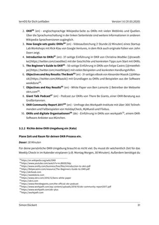 lernOS für Dich Leitfaden Version 1.6 (31.03.2020)
2. OKR59 (en) - englischsprachige Wikipedia-Seite zu OKRs mit vielen Weblinks und Quellen.
Über die Sprachumschaltung in der linken Seitenleiste sind weitere Informationen in anderen
Wikipedia-Sprachversionen zugänglich.
3. How Google sets goals: OKRs60 (en) - Videoaufzeichung (1 Stunde 22 Minuten) eines Startup
Lab Workshops mit Rick Klau von Google Ventures, in dem Rick auch originale Folien von John
Doerr zeigt.
4. Introduction to OKRs61 (en)- 37-seitige Einführung in OKR von Christina Wodtke ([@cwodt-
ke](https://twitter.com/cwodtke)) mit der Geschichte und konkreten Tipps zum Start mit OKRs.
5. The Beginner’s Guide to OKR62 - 50-seitige Einführung in OKRs von Felipe Castro ([@meetfeli-
pe](https://twitter.com/meetfelipe)) mit vielen Beispielen und konkreten Handlungshilfen.
6. ObjectivesandKeyResults:TheBook63 (en)-31-seitigeseBookvonAlexanderMaasik([@AMaa-
sik](https://twitter.com/AMaasik)) mit Grundlagen zu OKRs und Beispielen aus der Software
weekdone64.
7. Objectives and Key Results65 (en) - White Paper von Ben Lamorte () Betreiber der Webseite
okrs.com66.
8. Giant Talk Podcast67 (en) - Podcast zur OKRs von There Be Giants, einer OKR-Beratung aus
Großbritannien.
9. OKR Community Report 201768 (en) - Umfrage des Workpath Institute mit über 300 Teilneh-
menden und Fallbeispielen von HolidayCheck, MyMuesli und Flixbus.
10. OKRs und digitale Organisationen69 (de) - Einführung in OKRs von workpath70, einem OKR-
Software-Anbieter aus München.
3.2.2 Richte deine OKR-Umgebung ein (Kata)
Plane Zeit und Raum für deinen OKR-Prozess ein.
Dauer: 30 Minuten
Für deine persönliche OKR-Umgebung braucht es nicht viel. Du musst dir wöchentlich Zeit für das
Weekly Check-in im Kalender einplanen (z.B. Montag Morgen, 30 Minuten). Außerdem benötigst du
59
https://en.wikipedia.org/wiki/OKR
60
https://www.youtube.com/watch?v=mJB83EZtAjc
61
https://www.oreilly.com/business/free/files/introduction-to-okrs.pdf
62
https://felipecastro.com/resource/The-Beginners-Guide-to-OKR.pdf
63
http://okrbook.com
64
https://weekdone.com
65
https://www.okrs.com/2016/12/bens-white-paper
66
https://okrs.com
67
https://www.therebegiants.com/the-official-okr-podcast
68
https://www.workpath.com/wp-content/uploads/2018/10/okr-community-report2017.pdf
69
https://www.workpath.com/okr-plus
70
https://workpath.com
Simon Dückert 31
 