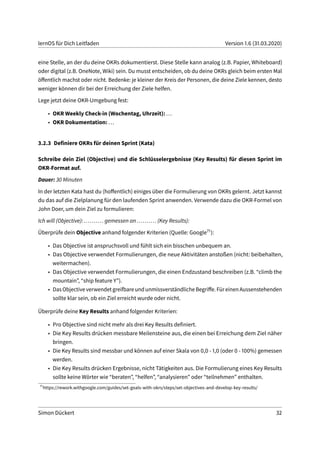 lernOS für Dich Leitfaden Version 1.6 (31.03.2020)
eine Stelle, an der du deine OKRs dokumentierst. Diese Stelle kann analog (z.B. Papier, Whiteboard)
oder digital (z.B. OneNote, Wiki) sein. Du musst entscheiden, ob du deine OKRs gleich beim ersten Mal
öffentlich machst oder nicht. Bedenke: je kleiner der Kreis der Personen, die deine Ziele kennen, desto
weniger können dir bei der Erreichung der Ziele helfen.
Lege jetzt deine OKR-Umgebung fest:
• OKR Weekly Check-in (Wochentag, Uhrzeit): ...
• OKR Dokumentation: ...
3.2.3 Definiere OKRs für deinen Sprint (Kata)
Schreibe dein Ziel (Objective) und die Schlüsselergebnisse (Key Results) für diesen Sprint im
OKR-Format auf.
Dauer: 30 Minuten
In der letzten Kata hast du (hoffentlich) einiges über die Formulierung von OKRs gelernt. Jetzt kannst
du das auf die Zielplanung für den laufenden Sprint anwenden. Verwende dazu die OKR-Formel von
John Doer, um dein Ziel zu formulieren:
Ich will (Objective): .......... gemessen an .......... (Key Results):
Überprüfe dein Objective anhand folgender Kriterien (Quelle: Google71):
• Das Objective ist anspruchsvoll und fühlt sich ein bisschen unbequem an.
• Das Objective verwendet Formulierungen, die neue Aktivitäten anstoßen (nicht: beibehalten,
weitermachen).
• Das Objective verwendet Formulierungen, die einen Endzustand beschreiben (z.B. “climb the
mountain”, “ship feature Y”).
• DasObjectiveverwendetgreifbareundunmissverständlicheBegriffe.FüreinenAussenstehenden
sollte klar sein, ob ein Ziel erreicht wurde oder nicht.
Überprüfe deine Key Results anhand folgender Kriterien:
• Pro Objective sind nicht mehr als drei Key Results definiert.
• Die Key Results drücken messbare Meilensteine aus, die einen bei Erreichung dem Ziel näher
bringen.
• Die Key Results sind messbar und können auf einer Skala von 0,0 - 1,0 (oder 0 - 100%) gemessen
werden.
• Die Key Results drücken Ergebnisse, nicht Tätigkeiten aus. Die Formulierung eines Key Results
sollte keine Wörter wie “beraten”, “helfen”, “analysieren” oder “teilnehmen” enthalten.
71
https://rework.withgoogle.com/guides/set-goals-with-okrs/steps/set-objectives-and-develop-key-results/
Simon Dückert 32
 
