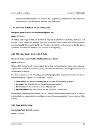 lernOS für Dich Leitfaden Version 1.6 (31.03.2020)
• Messbare Meilensteine sollten den Nachweis der Fertigstellung beinhalten. Und diese Nachweise
sollten sichtbar, glaubwürdig und leicht nachvollziehbar sein.
3.2.4 Finalisiere deine OKRs für den Sprint (Kata)
Überprüfe deine OKRs für den Sprint und lege dich fest.
Dauer: 30 Minuten
Du hattest jetzt einige Nächte, um deine OKRs nochmal zu überdenken. Fühlst du dich wohl und
motiviert damit? Fühlen sich die Objectives anspruchsvoll an? Siehst du eine realistische Chance die
Key Results zu 60-70% erreichen zu können. Überdenke deine OKRs nochmal und lege dich für diesen
Sprint fest. Dokumentiere die OKRs dann in deiner OKR-Umgebung.
3.2.5 Führe dein Weekly Check-In durch (Kata)
Starte mit einem kurzen OKR Weekly Check-In in jede Woche
Dauer: 30 Minuten
Mit dem OKR Weekly Check-in kannst du dir deine Ziele und den aktuellen Stand wöchentlich vor
Augen führen. Das hilft dir, nicht den Fokus zu verlieren und Hindernisse frühzeitig zu erkennen und
aus dem Weg zu räumen.
Den Zeitpunkt deines Check-in hast du ja bereits festgelegt und als Regeltermin im Kalender stehen.
Verwende folgende Fragen für das OKR Weekly Check-in:
• Fortschritt: Was hat sich bei den Key Results seit dem letzten Weekly geändert?
• Vertrauen: Wie sicher bin ich mir, die Key Results zu erreichen?
• Barrieren: Was behindert mich in meinem Fortschritt?
• Nächste Schritte: Was kann ich tun, um den Fortschritt zu verbessern?
Verwende die kommenden vier Wochen, um das Check-in zu einer wöchentlichen Routine zu machen.
In jeder Woche lernst du in kleinen Lernhäppchen von 15 Minuten zusätzliche Themen rund um OKRs
kennen.
3.2.6 Tools für OKRs (Kata)
Lerne einige Tools für OKRs kennen.
Dauer: 15 Minuten
Simon Dückert 33
 