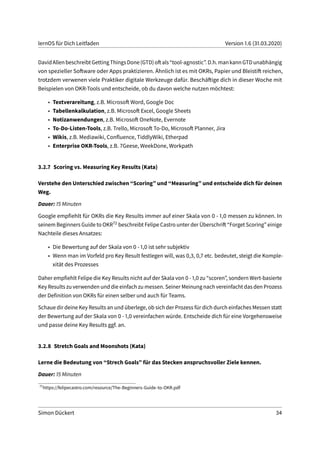 lernOS für Dich Leitfaden Version 1.6 (31.03.2020)
DavidAllenbeschreibtGettingThingsDone(GTD)oftals“tool-agnostic”.D.h.mankannGTDunabhängig
von spezieller Software oder Apps praktizieren. Ähnlich ist es mit OKRs, Papier und Bleistift reichen,
trotzdem verwenen viele Praktiker digitale Werkzeuge dafür. Beschäftige dich in dieser Woche mit
Beispielen von OKR-Tools und entscheide, ob du davon welche nutzen möchtest:
• Textverareitung, z.B. Microsoft Word, Google Doc
• Tabellenkalkulation, z.B. Microsoft Excel, Google Sheets
• Notizanwendungen, z.B. Microsoft OneNote, Evernote
• To-Do-Listen-Tools, z.B. Trello, Microsoft To-Do, Microsoft Planner, Jira
• Wikis, z.B. Mediawiki, Confluence, TiddlyWiki, Etherpad
• Enterprise OKR-Tools, z.B. 7Geese, WeekDone, Workpath
3.2.7 Scoring vs. Measuring Key Results (Kata)
Verstehe den Unterschied zwischen “Scoring” und “Measuring” und entscheide dich für deinen
Weg.
Dauer: 15 Minuten
Google empfiehlt für OKRs die Key Results immer auf einer Skala von 0 - 1,0 messen zu können. In
seinem Beginners Guide to OKR72 beschreibt Felipe Castro unter der Überschrift “Forget Scoring” einige
Nachteile dieses Ansatzes:
• Die Bewertung auf der Skala von 0 - 1,0 ist sehr subjektiv
• Wenn man im Vorfeld pro Key Result festlegen will, was 0,3, 0,7 etc. bedeutet, steigt die Komple-
xität des Prozesses
Daher empfiehlt Felipe die Key Results nicht auf der Skala von 0 - 1,0 zu “scoren”, sondern Wert-basierte
Key Results zu verwenden und die einfach zu messen. Seiner Meinung nach vereinfacht das den Prozess
der Definition von OKRs für einen selber und auch für Teams.
Schaue dir deine Key Results an und überlege, ob sich der Prozess für dich durch einfaches Messen statt
der Bewertung auf der Skala von 0 - 1,0 vereinfachen würde. Entscheide dich für eine Vorgehensweise
und passe deine Key Results ggf. an.
3.2.8 Stretch Goals and Moonshots (Kata)
Lerne die Bedeutung von “Strech Goals” für das Stecken anspruchsvoller Ziele kennen.
Dauer: 15 Minuten
72
https://felipecastro.com/resource/The-Beginners-Guide-to-OKR.pdf
Simon Dückert 34
 