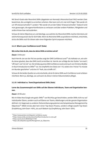 lernOS für Dich Leitfaden Version 1.6 (31.03.2020)
Mit Strech Goals oder Moonshot OKRs (abgeleitet von Kennedy’s Moonshot Goal 1962) werden Ziele
bezeichnet, die unmöglich zu erreichen scheinen. Man kann sich z.B. mal nicht fragen “Wie werde ich
um 10% besser/schneller?”, sondern “Wie werde ich um den Faktor 10 besser/schneller”. Dadurch wird
man gezwungen, die eigene Komfortzone zu verlassen und über andere Praktiken, Fähigkeiten und
anders Know-how nachzudenken.
Schaue dir deine Objectives an und überlege, aus welchen du Moonshot OKRs machen könntest und
welche Konsequenzen das für dich hätte. Wenn du Moonshot OKRs ausprobieren möchtest, entscheide,
ob du die OKRs noch für diesen oder einen folgenden Sprint anpassen möchtest.
3.2.9 What is your Confidence Level? (Kata)
Wie sicher bist du dir, dass du deine OKRs erreichen wirst?
Dauer: 15 Minuten
Nach Henrik-Jan van der Pol von perdoo zeigt der OKR Confidence Level73 als Indikator an, wie sehr
du daran glaubst, dass das OKR (noch) erreichbar ist. Henrik-Jan schlägt die drei Stufen “on-track”,
“off-track” und “at-risk”vor. Die Schätzung eines OKDConfidence Levels wird auchvon ChristinaWodtke
im Buch Introduction to OKRs74 vor. Sie empfiehlt eine Skala von 1-10, wobei eine 1 heisst “Es müsste
ein Wunder geschehen” und eine 10 “Yeah, das schaffe ich”.
Schaue dir die beiden Quellen an und entscheide, ob du für deine OKRs auch Confidence Level schätzen
möchtest. Wenn ja, überlege, wo und wann du diese in deiner Dokumentation pflegst.
3.2.10 Individual vs. Team/Organizational OKRs (Kata)
Lerne das Zusammenspiel von OKRs auf den Ebenen Individuum, Team und Organisation ken-
nen.
Dauer: 30 Minuten
Wie im Video How Google sets goals: OKRs75 von Rick Klau gut beschrieben, werden OKRs nicht nur auf
individueller Ebene, sondern auch auf Ebene von Teams, Abteilungen und der ganzen Organisation
definiert. Im Gegensatz zu anderen Zielvereinbarungssystemen wie beispielsweise Management by
Objectives76 (MbO) ist das aber kein reiner Top-Down-Prozess, sondern erfolgt sowohl Top-Down
(Empfehlung John Doerr: 40%), als auch Bottom-Up (Empfehlung John Doerr: 60%).
73
https://www.perdoo.com/blog/okr-confidence-levels/
74
https://www.oreilly.com/business/free/files/introduction-to-okrs.pdf
75
https://youtu.be/mJB83EZtAjc?t=1061
76
https://de.wikipedia.org/wiki/Management_by_Objectives
Simon Dückert 35
 