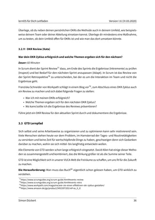 lernOS für Dich Leitfaden Version 1.6 (31.03.2020)
Überlege, ob du neben deinen persönlichen OKRs die Methode auch in deinem Umfeld, wie beispiels-
weise deinem Team oder deiner Abteilung einsetzen kannst. Überlege dir mindestens eine Maßnahme,
um zu testen, ob dein Umfeld offen für OKRs ist und wie man das dort umsetzen könnte.
3.2.11 OKR Review (Kata)
War dein OKR Zyklus erfolgreich und welche Themen ergeben sich für den nächsen?
Dauer: 60 Minuten
In Scrum dient der Sprint Review77 dazu, am Ende des Sprints die Ergebnisse (Inkremente) zu prüfen
(Inspect) und bei Bedarf für den nächsten Sprint anzupassen (Adapt). In Scrum ist das Review von
der Sprint Retrospektive78 zu unterscheiden, bei der es um die Interaktion im Team und nicht die
Ergebnisse geht.
Franziska Schneider von Workpath schlägt in einem Blog vor79, zum Abschluss eines OKR Zyklus auch
ein Review zu machen und sich dabei folgende Fragen zu stellen:
• War ich mit meinen OKRs erfolgreich?
• Welche Themen ergeben sich für den nächsten OKR Zyklus?
• Wo kann/sollte ich die Ergebnisse des Reviews präsentieren?
Führe jetzt ein OKR Review für den aktuellen Sprint durch und dokumentiere die Ergebnisse.
3.3 GTD Lernpfad
Sich selbst und seine Arbeitsweise zu organisieren und zu optimieren kann sehr motivierend sein.
Viele Menschen stehen heute vor dem Problem, im Hamsterrad der Tages- und Routinetätigkeiten
zu versinken und keine Zeit für wertschöpfende Dinge zu haben, geschweigen denn sich Gedanken
darüber zu machen, wohin sie sich mittel- bis langfristig entwickeln wollen.
Alle Elemente von GTD werden schon lange erfolgreich eingesetzt. David Allen hat einige dieser Metho-
den so zusammengestellt und kombiniert, das die Wirkung größer ist als die Summe seiner Teile.
GTD ist eine Möglichkeit sich in unserer VUCA-Welt die Freiräume zu schaffen, um uns fit für die Zukunft
zu machen.
Die Herausforderung: Man muss das Buch80 eigentlich schon gelesen haben, um GTD wirklich zu
verstehen.
77
https://www.scrumguides.org/scrum-guide.html#events-review
78
https://www.scrumguides.org/scrum-guide.html#events-retro
79
https://www.workpath.com/magazine/wie-sie-einen-effektiven-okr-zyklus-gestalten/
80
https://www.amazon.de/gp/product/3492307205/ref=as_li_tl
Simon Dückert 36
 