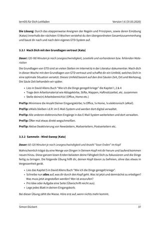 lernOS für Dich Leitfaden Version 1.6 (31.03.2020)
Die Lösung: Durch das etappenweise Aneignen der Regeln und Prinzipien, sowie deren Einübung
(Katas) innerhalb der nächsten 13 Wochen verstehst du den übergeordneten Gesamtzusammenhang
und baust dir nach und nach dein eigenes GTD-System auf.
3.3.1 Mach Dich mit den Grundlagen vertraut (Kata)
Dauer: 120-180 Minuten je nach Lesegeschwindigkeit, Lesetiefe und vorhandenen bzw. fehlenden Mate-
rialien
Die Grundlagen von GTD sind an vielen Stellen im Internet & in der Literatur dokumentier. Mach dich
in dieser Woche mit den Grundlagen von GTD vertraut und schaffst dir ein Umfeld, welches Dich in
eine optimale Situation versetzt. Dieses Umfeld basiert auf den drei Säulen Zeit, Ort und Werkzeug.
Die Säule Zeit behandeln wir später.
• Lies in David Allens Buch “Wie ich die Dinge geregelt kriege” die Kapitel 1, 2 & 4
• Trage dein Arbeitsmaterial wie Ablagekörbe, Stifte, Mappen, Haftnotizzettel, etc. zusammen
• Stelle deine(n) Arbeitsbereich(e) (Office, Home etc.)
ProTip: Minimiere die Anzahl Deiner Eingangskörbe; 1x Office, 1x Home, 1x elektronisch (eMail).
ProTip: eMails bleiben i.d.R: im E-Mail-System und werden dort digital verwaltet.
ProTip: Alle anderen elektronischen Eingänge in das E-Mail-System weiterleiten und dort verwalten.
ProTip: Öfter mal etwas direkt wegschmeißen.
ProTip: Aktive Deaktivierung von Newslettern, Mailverteilern, Postverteilern etc.
3.3.2 Sammeln - Mind-Sweep (Kata)
Dauer: 60-120 Minuten je nach Lesegeschwindigkeit und Anzahl “loser Enden” im Kopf
Wahrscheinlich trägst du eine Menge von Dingen in Deinem Kopf mit dir herum und laufend kommen
neuen hinzu. Diese ganzen losen Enden belasten deine Fähigkeit Dich zu fokussieren und die Dinge
fertig zu bringen. Die folgende Übung hilft dir, deinen Kopf davon zu befreien, ohne das etwas in
Vergessenheit gerät.
• Lies das Kapitel 5 in David Allens Buch “Wie ich die Dinge geregelt kriege”.
• Schreibe nun alles auf, was dir durch den Kopf geht. Was ist jetzt und demnächst zu erledigen?
Was muss jetzt angestoßen werden? Wer ist anzurufen?
• Pro Idee oder Aufgabe eine Seite (Überschrift reicht aus).
• Lege jedes Blatt in deinen Eingangskorb.
Bei dieser Übung zählt die Masse. Höre erst auf, wenn nichts mehr kommt.
Simon Dückert 37
 