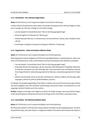 lernOS für Dich Leitfaden Version 1.6 (31.03.2020)
3.3.3 Verarbeiten - Die 2 Minuten Regel (Kata)
Dauer: 60-90 Minuten je nach Lesegeschwindigkeit und Anzahl an Kleinzeugs
In dieser Woche verarbeitest du deine Inbox und wendest konsequent die 2-Minuten Regel an: Alles,
was in weniger als 2 Minuten erledigt ist, wird sofort erledigt.
• Lies das Kapitel 6 in David Allens Buch “Wie ich die Dinge geregelt kriege”.
• Nimm dir täglich 10-15 Minuten für “Kleinzeugs”.
• Arbeite fokussiert alles ab z. B. Antwortmails, Terminannahmen, Tweets, Likes, Feedback, Rück-
rufe etc.
• Unwichtiges wird gleich entsorgt (eine Stoppuhr hilft beim Timeboxing).
3.3.4 Organisieren - Listen & Kontexte aufbauen (Kata)
Dauer: 60-120 Minuten je nach Lesegeschwindigkeit und Vertiefungsdrang
Beim Organisieren deiner Aufgaben mit GTD hast viele Möglichkeiten zu Individualisieren. Aber auch
schon ein Mindestmaß an Listen und Kontexten wird dich unterstützen, den Überblick zu behalten.
• Lies das Kapitel 7 in David Allens Buch “Wie ich die Dinge geregelt kriege”.
• Entscheide Dich für die Listentypen, die du verwenden willst (Mindestens: Projektliste, Aktionslis-
te, Kalender und Warten-auf Liste). Wichtige, aber nicht essentielle Listen sind Referenzmaterial,
Eines-Tages/Vielleicht, Unterstützungsmaterial für Aktionen, Unterstützungsmaterial für Projek-
te.
• Definiere die Kontexte, die du verwenden möchtest (z.B.: @Home, @Work, @Unterwegs, @Be-
sorgungen, @Internet, @Anruf, @NächsteAktion, @Lesen).
Ein Beispiel: Du pendelst regelmäßig mit der Bahn zur Arbeit und zurück? Dann kannst du ganz einfach
alle deine Aufgaben nach den Kontexten @Unterwegs und @Lesen filtern und bekommst nur die
angezeigt, die beim Pendeln auch Sinn machen.
ProTip: Zu Beginn ist weniger mehr. Beginne zunächst mit einigen wenigen, aber wesentlichen Dingen.
In den Iterationsphasen (ab Woche 8) kommen die Dinge, die dir noch fehlen, automatisch dazu.
3.3.5 Durchsehen - Der Wochenrückblick (Kata)
Dauer: 60-120 Minuten je nach Lesegeschwindigkeit und Vertiefungsdrang
Die Phase Durchsehen in GTD hat einen etwas anderen Charakter als die Vorgängerphasen. Sie dient
hauptsächlich dazu, dass dein System in aufgeräumt bleibt und ist damit das Herzstück des Systems.
Simon Dückert 38
 