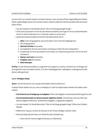 lernOS für Dich Leitfaden Version 1.6 (31.03.2020)
Du wirst dich nur auf dein System verlassen können, wenn du diese Phase regelmäßig durchläufst.
Neben regelmäßigen kurzen Durchsichten deines Systems bildet der Wochenrückblick das Kernstück
dieser Phase.
• Lies das Kapitel 8 in David Allens Buch “Wie ich die Dinge geregelt kriege”.
• Finde einen passenden Termin für den Wochenrückblick und trage Ihn dir als wiederholenden
Termin in deinen Kalender ein (1-2 Stunden sollten es schon sein).
• Spiele den Wochenrückblick einmal für die letzte Woche durch
1. Alles in den Eingangskorb, was du bis dahin noch nicht dort abgelegt hast
2. Den Eingang leeren
3. Nächste Schritte durchsehen
4. Durchgeführte Termine durchsehen (sind daraus ToDo’s für dich entstanden?)
5. Anstehende Termine durchsehen (sind ToDo’s zur Vorbereitung auf den Termin für Dich
enthalten?)
6. Warten-auf-Liste durchsehen
7. Projekte-Liste durchsehen
8. Mind-Sweepen
ProTip: Um den Wochenrückblick so angenehm wie möglich zu machen, verbinde Ihn mit Dingen die
dir angenehm sind und Spaß machen. Z.B. dein Lieblingsgetränk, Lieblingsort, Lieblingsmusik oder
deine Lieblingsuhrzeit.
3.3.6 Erledigen (Kata)
Dauer: 120-240 Minuten je nach Lesegeschwindigkeit Arbeitsaufkommen
In dieser Phase wählen wir aus, was zu erledigen ist. Zwei Grundprinzipien werden dich dabei unter-
stützen.
• VierKriterienzurErledigungvonAufgaben.FilternderAufgabennachKontext/Zeit/Energie/Priorität.
• Das Dreistufenmodell zur Bewertung der täglichen Arbeit. Unterteilung in die drei Arten der
Arbeit (Aufgaben definieren, Vordefinierte Aufgaben, Ungeplante Aufgaben).
• Lies das Kapitel 9 in David Allens Buch “Wie ich die Dinge geregelt kriege” (Ohne das 6-Stufen-
Modell).
• Wähle einen Tag aus, an dem du bewusst an der Phase Erledigen arbeiten willst.
• Berücksichtige alle drei Arten von Arbeit für deine Zeitplanung
– Plane Zeit für mehrere tägliche Reviews ein (Überblick)
Simon Dückert 39
 
