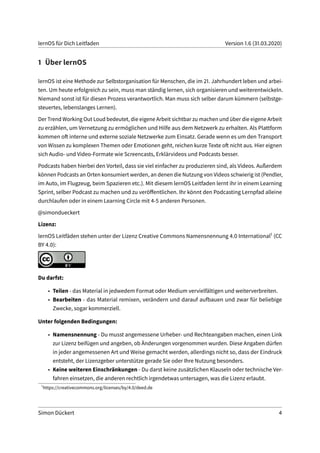 lernOS für Dich Leitfaden Version 1.6 (31.03.2020)
1 Über lernOS
lernOS ist eine Methode zur Selbstorganisation für Menschen, die im 21. Jahrhundert leben und arbei-
ten. Um heute erfolgreich zu sein, muss man ständig lernen, sich organisieren und weiterentwickeln.
Niemand sonst ist für diesen Prozess verantwortlich. Man muss sich selber darum kümmern (selbstge-
steuertes, lebenslanges Lernen).
Der Trend Working Out Loud bedeutet, die eigene Arbeit sichtbar zu machen und über die eigene Arbeit
zu erzählen, um Vernetzung zu ermöglichen und Hilfe aus dem Netzwerk zu erhalten. Als Plattform
kommen oft interne und externe soziale Netzwerke zum Einsatz. Gerade wenn es um den Transport
von Wissen zu komplexen Themen oder Emotionen geht, reichen kurze Texte oft nicht aus. Hier eignen
sich Audio- und Video-Formate wie Screencasts, Erklärvideos und Podcasts besser.
Podcasts haben hierbei den Vorteil, dass sie viel einfacher zu produzieren sind, als Videos. Außerdem
können Podcasts an Orten konsumiert werden, an denen die Nutzung von Videos schwierig ist (Pendler,
im Auto, im Flugzeug, beim Spazieren etc.). Mit diesem lernOS Leitfaden lernt ihr in einem Learning
Sprint, selber Podcast zu machen und zu veröffentlichen. Ihr könnt den Podcasting Lernpfad alleine
durchlaufen oder in einem Learning Circle mit 4-5 anderen Personen.
@simondueckert
Lizenz:
lernOS Leitfäden stehen unter der Lizenz Creative Commons Namensnennung 4.0 International1 (CC
BY 4.0):
Du darfst:
• Teilen - das Material in jedwedem Format oder Medium vervielfältigen und weiterverbreiten.
• Bearbeiten - das Material remixen, verändern und darauf aufbauen und zwar für beliebige
Zwecke, sogar kommerziell.
Unter folgenden Bedingungen:
• Namensnennung - Du musst angemessene Urheber- und Rechteangaben machen, einen Link
zur Lizenz beifügen und angeben, ob Änderungen vorgenommen wurden. Diese Angaben dürfen
in jeder angemessenen Art und Weise gemacht werden, allerdings nicht so, dass der Eindruck
entsteht, der Lizenzgeber unterstütze gerade Sie oder Ihre Nutzung besonders.
• Keine weiteren Einschränkungen - Du darst keine zusätzlichen Klauseln oder technische Ver-
fahren einsetzen, die anderen rechtlich irgendetwas untersagen, was die Lizenz erlaubt.
1
https://creativecommons.org/licenses/by/4.0/deed.de
Simon Dückert 4
 