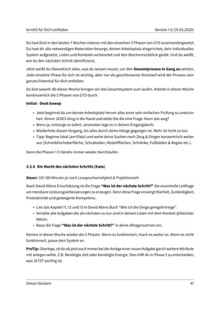 lernOS für Dich Leitfaden Version 1.6 (31.03.2020)
Du hast Dich in den letzten 7 Wochen intensiv mit den einzelnen 5 Phasen von GTD auseinandergesetzt.
Du hast dir alle notwendigen Materialien besorgt, deinen Arbeitsplatz eingerichtet, dein individuelles
System aufgesetzt, Listen und Kontexte vorbereitet und den Wochenrückblick geübt. Und du weißt,
wie du den nächsten Schritt identifizierst.
Jetzt weißt du theoretisch alles, was du wissen musst, um den Gesamtprozess in Gang zu setzten.
Jede einzelne Phase für sich ist wichtig, aber nur als geschlossener Kreislauf wird der Prozess sein
ganzes Potential für dich entfalten.
Du bist soweit! Ab dieser Woche bringen wir das Gesamtsystem zum laufen. Arbeite in dieser Woche
kontinuierlich die 5 Phasen von GTD durch.
Initial - Desk-Sweep
• Jetzt beginnst du um deinen Arbeitsplatz herum alles einer sehr einfachen Prüfung zu unterzie-
hen. Nimm JEDES Ding in die Hand und stelle Die die eine Frage: Kann das weg?
• Wenn ja, entsorge es sofort, ansonsten lege es in deinen Eingangskorb.
• Wiederhole diesen Vorgang, bis alles durch deine Hänge gegangen ist. Mehr ist nicht zu tun.
• Tipp: Beginne lokal (am Platz) und weite deine Suchen nach Zeug & Dingen konzentrisch weiter
aus (Schreibtischoberfläche, Schubladen, Abstellflächen, Schränke, Fußböden & Regale etc.).
Dann die Phasen 1-5 iterativ immer wieder durchlaufen.
3.3.9 Die Macht des nächsten Schritts (Kata)
Dauer: 120-180 Minuten je nach Lesegeschwindigkeit & Projektanzahl
Nach David Allens Einschätzung ist die Frage “Was ist der nächste Schritt?” die essentielle Leitfrage
um messbare Leistunsgverbesserungen zu erzeugen. Denn diese Frage erzwingt Klarheit, Zuständigkeit,
Produktivität und gesteigerte Kompetenz.
• Lies das Kapitel 11, 12 und 13 in David Allens Buch “Wie ich die Dinge geregelt kriege”.
• Versehe alle Aufgaben die als nächsten zu tun sind in deinen Listen mit dem Kontext @Nächste-
Aktion.
• Baue die Frage “Was ist der nächste Schritt?” in deine Alltagsroutinen ein.
Iteriere in dieser Woche wieder die 5 Phasen. Wenn es funktioniert, mach es weiter so. Wenn es nicht
funktioniert, passe dein System an.
ProTip:Überlege,obduabjetztauchimmerbeiderAnlageeinerneuenAufgabegleichweitereAttribute
mit anlegen willst. Z.B. Benötigte Zeit oder benötigte Energie. Dies hilft dir in Phase 5 zu entscheiden,
was JETZT wichtig ist.
Simon Dückert 41
 