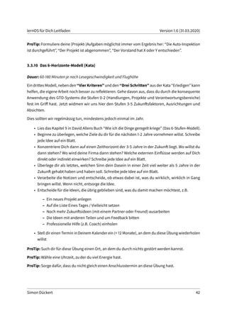lernOS für Dich Leitfaden Version 1.6 (31.03.2020)
ProTip: Formuliere deine (Projekt-)Aufgaben möglichst immer vom Ergebnis her: “Die Auto-Inspektion
ist durchgeführt”, “Der Projekt ist abgenommen”, “Der Vorstand hat X oder Y entschieden”.
3.3.10 Das 6-Horizonte-Modell (Kata)
Dauer: 60-180 Minuten je nach Lesegeschwindigkeit und Flughöhe
Ein drittes Modell, neben den “Vier Kriteren” und den “Drei Schritten” aus der Kata “Erledigen” kann
helfen, die eigene Arbeit noch besser zu reflektieren. Gehe davon aus, dass du durch die konsequente
Anwendung des GTD-Systems die Stufen 0-2 (Handlungen, Projekte und Verantwortungsbereiche)
fest im Griff hast. Jetzt widmen wir uns hier den Stufen 3-5 Zukunftsfaktoren, Ausrichtungen und
Absichten.
Dies sollten wir regelmässig tun, mindestens jedoch einmal im Jahr.
• Lies das Kapitel 9 in David Allens Buch “Wie ich die Dinge geregelt kriege” (Das 6-Stufen-Modell).
• Beginne zu überlegen, welche Ziele du dir für die nächsten 1-2 Jahre vornehmen willst. Schreibe
jede Idee auf ein Blatt.
• Konzentriere Dich dann auf einen Zeithorizont der 3-5 Jahre in der Zukunft liegt. Wo willst du
dann stehen? Wo wird deine Firma dann stehen? Welche externen Einflüsse werden auf Dich
direkt oder indirekt einwirken? Schreibe jede Idee auf ein Blatt.
• Überlege dir als letztes, welchen Sinn dein Dasein in einer Zeit viel weiter als 5 Jahre in der
Zukunft gehabt haben und haben soll. Schreibe jede Idee auf ein Blatt.
• Verarbeite die Notizen und entscheide, ob etwas dabei ist, was du wirklich, wirklich in Gang
bringen willst. Wenn nicht, entsorge die Idee.
• Entscheide für die Ideen, die übrig geblieben sind, was du damit machen möchtest, z.B.
– Ein neues Projekt anlegen
– Auf die Liste Eines Tages / Vielleicht setzen
– Noch mehr Zukunftsideen (mit einem Partner oder Freund) ausarbeiten
– Die Ideen mit anderen Teilen und um Feedback bitten
– Professionelle Hilfe (z.B. Coach) einholen
• Stell dir einen Termin in Deinem Kalender ein (< 12 Monate), an dem du diese Übung wiederholen
willst
ProTip: Such dir für diese Übung einen Ort, an dem du durch nichts gestört werden kannst.
ProTip: Wähle eine Uhrzeit, zu der du viel Energie hast.
ProTip: Sorge dafür, dass du nicht gleich einen Anschlusstermin an diese Übung hast.
Simon Dückert 42
 