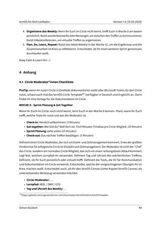 lernOS für Dich Leitfaden Version 1.6 (31.03.2020)
4. Organisiere das Weekly: Wenn Ihr Euch im Circle nicht kennt, trefft Euch in Woche 0 am besten
persönlich. Nutzt soziale Netzwerke oder Messenger, um zwischen den Treffen zu kommunizieren.
Nutzt Videokonferenzen, um virtuelle Treffen zu organisieren.
5. Plan, Do, Learn, Repeat: Nutzt das letzte Weekly in der Woche 12, um die Ergebnisse und die
Zusammenarbeit im Kreis zu reflektieren. Entscheidet, ob Ihr einen weiteren Sprint gemeinsam
durchlaufen wollt.
Keep Calm & Learn On! :-)
4 Anhang
4.1 Circle Moderator*innen Checkliste
ProTip: wenn ihr euren Circle in OneNote dokumentieren wollt oder Microsoft Teams für den Circle
nutzt, schaut euch mal das lernOS Circle Template83 (verfügbar in Deutsch und Englisch) an. Darin
findet ihr eine Vorlage für die Dokumentation im Circle.
WOCHE 0 - Sprint Planung & Get Together
Wenn Ihr Euch im Circle noch nicht kennt, lernt Euch in der Woche 0 kennen. Plant, wann Ihr Euch
trefft, welche Tools Ihr nutzt und wer der Moderator ist.
• Check-in: Herzlich willkommen! (5 Minuten)
• Get together: Wer bist du? Stell Dich vor. Fünf-Minuten-Timebox pro Circle-Mitglied. (25 Minuten)
• Sprint Planung siehe unten (25 Minuten)
• Check-out: Das nächste Treffen bestätigen. (5 Minuten)
Definiert einen Circle-Moderator, der sich um Event- und Zeitmanagement kümmert. Eines der größten
Hindernisse für erfolgreiche Circle ist Disziplin und Zeitmanagement. Der Moderator ist nicht der “Chef”
des Circle, sondern ein normales Circle-Mitglied, das sich um einen reibungslosen Ablauf kümmert.
Legt fest, welchen Lernpfad ihr verwendet. Definiert Tag und Uhrzeit des wöchentlichen Treffens.
Definiert, ob Ihr Euch persönlich oder virtuell trefft. Definiert die Tools, die Ihr für Kommunikation
und Dokumentation im Circle verwendt. Entscheidet, welche der vorgeschlagenen Übungen Ihr im
Kreis machen wollt. Entscheidet auch, ob Ihr den lernOS Canvas (siehe Kapitel lernOS Canvas) als
unterstützendes Werkzeug verwenden möchtet.
• Circle-Moderator: ...
• Lernpfad: WOL / OKR / GTD
• Tag und Uhrzeit des Weekly: ...
83
https://github.com/cogneon/lernos-core/tree/master/lernOS%20Circle%20Template
Simon Dückert 44
 