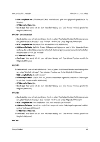lernOS für Dich Leitfaden Version 1.6 (31.03.2020)
• OKR Lernpfad Kata: Diskutiert die OKRs im Circle und gebt euch gegenseitig Feedback. (45
Minuten)
• GTD Lernpfad Kata: tbd.
• Check-out: Was werde ich bis zum nächsten Weekly tun? Eine-Minute-Timebox pro Circle-
Mitglied. (5 Minuten)
WOCHE 4 & Boxenstopp 1
• Check-in: Was habe ich seit dem letzten Check-in getan? Was hat sich bei den Schlüsselergebnis-
sen getan? Was hält mich auf? Zwei-Minuten-Timebox pro Circle-Mitglied. (10 Minuten)
• WOL Lernpfad Kata: Besprecht Eure Ansätze im Circle. (45 Minuten)
• OKR Lernpfad Kata: Stellt die finalen OKRs gegenseitig vor und sprecht über Wege der Zieler-
reichung. So wird sichtbar, wie unterschiedlich die Herangehensweisen der unterschiedlichen
Personen sein können. (45 Minuten)
• GTD Lernpfad Kata: tbd.
• Check-out: Was werde ich bis zum nächsten Weekly tun? Eine-Minute-Timebox pro Circle-
Mitglied. (5 Minuten)
WOCHE 5
• Check-in: Was habe ich seit dem letzten Check-in getan? Was hat sich bei den Schlüsselergebnis-
sen getan? Was hält mich auf? Zwei-Minuten-Timebox pro Circle-Mitglied. (10 Minuten)
• WOL Lernpfad Kata: tbd. (45 Minuten)
• OKR Lernpfad Kata: Tauscht euch aus, wie ihr eure Weeklys organisiert und welche Erfahrungen
ihr mit dem Prozess macht. (45 Minuten)
• GTD Lernpfad Kata: tbd.
• Check-out: Was werde ich bis zum nächsten Weekly tun? Eine-Minute-Timebox pro Circle-
Mitglied. (5 Minuten)
WOCHE 6
• Check-in: Was habe ich seit dem letzten Check-in getan? Was hat sich bei den Schlüsselergebnis-
sen getan? Was hält mich auf? Zwei-Minuten-Timebox pro Circle-Mitglied. (10 Minuten)
• WOL Lernpfad Kata: Teilt eure Fakten über euch im Circle. (45 Minuten)
• OKR Lernpfad Kata: Tauscht euch die Erfahrungen mit euren OKR-Umgebungen und probiert
weitere Tools aus. (45 Minuten)
• GTD Lernpfad Kata: tbd.
• Check-out: Was werde ich bis zum nächsten Weekly tun? Eine-Minute-Timebox pro Circle-
Mitglied. (5 Minuten)
WOCHE 7
Simon Dückert 46
 