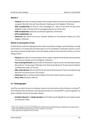 lernOS für Dich Leitfaden Version 1.6 (31.03.2020)
WOCHE 11
• Check-in: Was habe ich seit dem letzten Check-in getan? Was hat sich bei den Schlüsselergebnis-
sen getan? Was hält mich auf? Zwei-Minuten-Timebox pro Circle-Mitglied. (10 Minuten)
• WOL Lernpfad Kata: Ein Brief an mein zukünftiges Ich - Wenn ihr den Brief mit den Circle-
Mitgliedern teilen möchtet, lest ihn euch gegenseitig laut vor (45 Minuten)
• OKR Lernpfad Kata: Diskutiert eure Review-Ergebnisse. (45 Minuten)
• GTD Lernpfad Kata: tbd.
• Check-out: Was werde ich bis zum nächsten Weekly tun? Eine-Minute-Timebox pro Circle-
Mitglied. (5 Minuten)
WOCHE 12: Retrospektive & Feier
In dieser Woche sollte die endgültige Iteration Deiner Key Results vorliegen. Sprecht darüber und zeigt
Sie im Check-in. Ihr werdet über die Erfahrungen im Circle nachdenken und darüber sprechen, wie Ihr
den Prozess aufrecht erhalten könnt. Nach dem Weekly solltet Ihr Euch etwas Zeit nehmen, um Euren
Erfolg zu feiern!
• Check-in: Was habe ich seit dem letzten Check-in getan? Zeigt die finale Iteration der Key Results.
Drei-Minuten-Timebox pro Circle-Mitglied. (15 Minuten)
• Your Learning Moments: Sprecht über die Momente im Sprint, die für euch besonders waren.
Was sind eure “key learnings”? Überlegt, ob ihr diese als lernOS Story85 für alle anderen Praktiker
veröffentlichen wollt. (20 minutes)
• After Action Review: Was war der Plan für den Sprint? Was ist passiert? Gab es eine Abweichung?
Was kann man daraus lernen? (20 minutes)
• Check-out: Gibt es nächste Schritte? Bleibt ihr für einen weiteren Sprint zusammen?
• Party Time! (Die Dauer wählt ihr)
4.2 Danksagungen
lernOS ist von vielen Personen und Quellen inspiriert und steht daher auf den Schultern von Riesen86.
Einen Überblick über die Wurzeln und Inspirationen habe ich im lernOS Wiki87 zusammengestellt. Für
diesen Leitfaden möchte ich besonders danken:
• Hirotaka Takeuchi und Ikujiro Nonaka für die Einführung des Begriffs Scrum für agile Innovati-
onsmethoden (1986).
85
https://docs.google.com/forms/d/e/1FAIpQLSc9KrufUD9Mu9wstGv8ojfChRwPlq2dVi_kAUB04MuymmzUSg/viewform
86
https://de.wikipedia.org/wiki/Zwerge_auf_den_Schultern_von_Riesen
87
https://github.com/cogneon/lernos-core/wiki
Simon Dückert 48
 