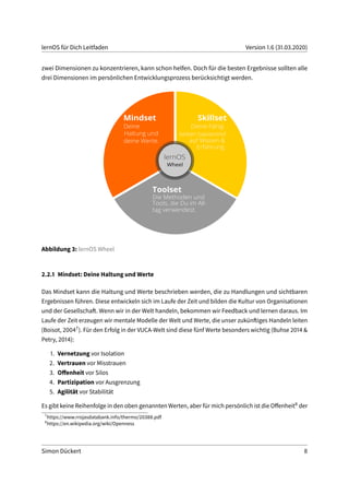 lernOS für Dich Leitfaden Version 1.6 (31.03.2020)
zwei Dimensionen zu konzentrieren, kann schon helfen. Doch für die besten Ergebnisse sollten alle
drei Dimensionen im persönlichen Entwicklungsprozess berücksichtigt werden.
Abbildung 3: lernOS Wheel
2.2.1 Mindset: Deine Haltung und Werte
Das Mindset kann die Haltung und Werte beschrieben werden, die zu Handlungen und sichtbaren
Ergebnissen führen. Diese entwickeln sich im Laufe der Zeit und bilden die Kultur von Organisationen
und der Gesellschaft. Wenn wir in der Welt handeln, bekommen wir Feedback und lernen daraus. Im
Laufe der Zeit erzeugen wir mentale Modelle der Welt und Werte, die unser zukünftiges Handeln leiten
(Boisot, 20047). Für den Erfolg in der VUCA-Welt sind diese fünf Werte besonders wichtig (Buhse 2014 &
Petry, 2014):
1. Vernetzung vor Isolation
2. Vertrauen vor Misstrauen
3. Offenheit vor Silos
4. Partizipation vor Ausgrenzung
5. Agilität vor Stabilität
Es gibt keine Reihenfolge in den oben genannten Werten, aber für mich persönlich ist die Offenheit8 der
7
https://www.rrojasdatabank.info/thermo/20388.pdf
8
https://en.wikipedia.org/wiki/Openness
Simon Dückert 8
 