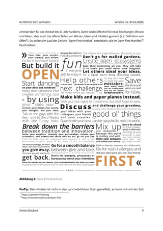 lernOS für Dich Leitfaden Version 1.6 (31.03.2020)
zentrale Wert für das Mindset des 21. Jahrhunderts. Damit ist die Offenheit für neue Erfahrungen, Wissen
und Ideen, aber auch das offene Teilen von Wissen, Ideen und Inhalten gemeint (s.a. Definition von
Offen9). Du solltest im Lauf der Zeit ein “Open First Mindset” entwickeln, wie im Open First Manifest10
beschrieben:
Abbildung 4: Open First Manifesto
ProTip: Dein Mindset ist nicht in den sprichwörtlichen Stein gemeißelt, es kann sich mit der Zeit
9
https://opendefinition.org
10
http://innovationsbeirat.de/open-first
Simon Dückert 9
 