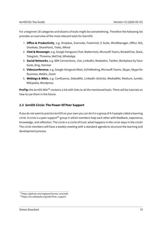 lernOS for You Guide Version 1.6 (2020-03-31)
For a beginner 28 categories and dozens of tools might be overwhelming. Therefore the following list
provides an overview of the most relevant tools for learnOS:
1. Office & Productivity, e.g. Dropbox, Evernote, Freemind, G Suite, MindManager, Office 365,
OneNote, SharePoint, Trello, XMind
2. Chat & Messenger, e.g. Google Hangouts Chat, Mattermost, Microsoft Teams, RocketChat, Slack,
Telegram, Threema, WeChat, WhatsApp
3. Social Networks, e.g. IBM Connections, Jive, LinkedIn, Mastodon, Twitter, Workplace by Face-
book, Xing, Yammer
4. Videoconference, e.g. Google Hangouts Meet, GoToMeeting, Microsoft Teams, Skype, Skype for
Business, WebEx, Zoom
5. Weblogs & Wikis, e.g. Confluence, DokuWiki, LinkedIn (Article), MediaWiki, Medium, tumblr,
Wikipedia, Wordpress
ProTip: the lernOS Wiki22 contains a list with links to all the mentioned tools. There will be tutorials on
how to use them in the future.
2.3 lernOS Circle: The Power Of Peer Support
If you do not want to practice lernOS on your own you can do it in a group of 4-5 people called a learning
circle. A circle is a peer support23 group in which members help each other with feedback, experience,
knowledge, and reflection. The circle is a circle of trust: what happens in the circle stays in the circle!
The circle members will have a weekly meeting with a standard agenda to structure the learning and
development process.
22
https://github.com/cogneon/lernos-core/wiki
23
https://en.wikipedia.org/wiki/Peer_support
Simon Dueckert 13
 
