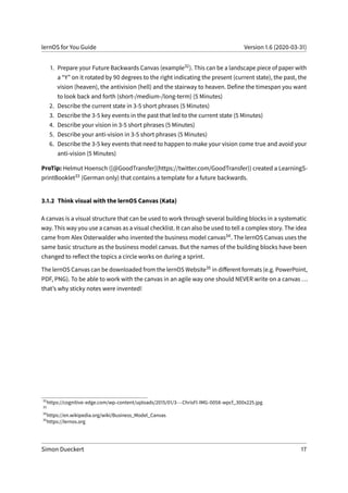 lernOS for You Guide Version 1.6 (2020-03-31)
1. Prepare your Future Backwards Canvas (example32). This can be a landscape piece of paper with
a “Y” on it rotated by 90 degrees to the right indicating the present (current state), the past, the
vision (heaven), the antivision (hell) and the stairway to heaven. Define the timespan you want
to look back and forth (short-/medium-/long-term) (5 Minutes)
2. Describe the current state in 3-5 short phrases (5 Minutes)
3. Describe the 3-5 key events in the past that led to the current state (5 Minutes)
4. Describe your vision in 3-5 short phrases (5 Minutes)
5. Describe your anti-vision in 3-5 short phrases (5 Minutes)
6. Describe the 3-5 key events that need to happen to make your vision come true and avoid your
anti-vision (5 Minutes)
ProTip: Helmut Hoensch ([@GoodTransfer](https://twitter.com/GoodTransfer)) created a LearningS-
printBooklet33 (German only) that contains a template for a future backwards.
3.1.2 Think visual with the lernOS Canvas (Kata)
A canvas is a visual structure that can be used to work through several building blocks in a systematic
way. This way you use a canvas as a visual checklist. It can also be used to tell a complex story. The idea
came from Alex Osterwalder who invented the business model canvas34. The lernOS Canvas uses the
same basic structure as the business model canvas. But the names of the building blocks have been
changed to reflect the topics a circle works on during a sprint.
The lernOS Canvas can be downloaded from the lernOS Website35 in different formats (e.g. PowerPoint,
PDF, PNG). To be able to work with the canvas in an agile way one should NEVER write on a canvas ...
that’s why sticky notes were invented!
32
https://cognitive-edge.com/wp-content/uploads/2015/01/3---ChrisFl-IMG-0058-wpcf_300x225.jpg
33
34
https://en.wikipedia.org/wiki/Business_Model_Canvas
35
https://lernos.org
Simon Dueckert 17
 