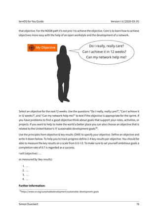 lernOS for You Guide Version 1.6 (2020-03-31)
that objective. For the NOOB path it’s not prio 1 to achieve the objective. Core is to learn how to achieve
objectives more easy with the help of an open workstyle and the development of a network.
Select an objective for the next 12 weeks. Use the questions “Do I really, really care?”, “Can I achieve it
in 12 weeks?”, and “Can my network help me?” to test if the objective is appropriate for the sprint. If
you have problems to find a good objective think about goals that support your roles, activities, or
projects. If you want to help to make the world a better place you can also choose an objective that is
related to the United Nation’s 17 sustainable development goals36.
Use the principles from objective & key results (OKR) to specify your objective. Define an objective and
write it down below. To help you to track progress define 2-4 key results per objective. You should be
able to measure the key results on a scale from 0.0-1.0. To make sure to set yourself ambitious goals a
completion rate of 0.7 is regarded as a success.
I will (objective): ...
as measured by (key results):
1. ...
2. ...
3. ...
4. ...
Further Information:
36
https://www.un.org/sustainabledevelopment/sustainable-development-goals
Simon Dueckert 19
 