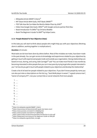 lernOS for You Guide Version 1.6 (2020-03-31)
• Wikipedia Article SMART Criteria37
• MIT Sloan Article With Goals, FAST Beats SMART38
• TED Talk How We Can Make the World a Better Place by 203039
• Video How Google Sets Goals: OKRs40 with Google ventures partner Rick Klau
• Book Introduction To OKRs41 by Christina Wodtke
• Book The Beginner’s Guide To OKR42 by Felipe Castro
3.1.4 People Related To Your Objective (Kata)
In this kata you will start to think about people who might help you with your objectives (Working
alone is addition, working together is multiplication!).
Duration: 20 minutes
Most tasks we do have been done by others before. Most of the mistakes we make, have been made
in the past already. You can gain access to knowledge and experiences related to your objectives by
getting in touch with experienced people inside and outside your organization. Strong relationships are
based on trust, sharing, and caring. Dale Carnegie43 said “You can make more friends in two months by
becominginterestedinotherpeoplethanyoucanintwoyearsbytryingtogetotherpeopleinterestedin
you”. So how do you get in touch with people related to your objectives and develop the relationship?
Create a list of at least ten people related to your objectives. If you don’t know people by name you
can also put roles or descriptions on the list (e.g. “best WoW player in wown”, “a good camera man”,
“owner of company XY”). Use your contact lists or social networks find more people:
1. ...
2. ...
3. ...
4. ...
5. ...
6. ...
7. ...
8. ...
9. ...
10. ...
37
https://en.wikipedia.org/wiki/SMART_criteria
38
https://sloanreview.mit.edu/article/with-goals-fast-beats-smart
39
https://www.youtube.com/watch?v=o08ykAqLOxk
40
https://www.youtube.com/watch?v=mJB83EZtAjc
41
https://www.oreilly.com/business/free/files/introduction-to-okrs.pdf
42
https://felipecastro.com/resource/The-Beginners-Guide-to-OKR.pdf
43
https://en.wikipedia.org/wiki/Dale_Carnegie
Simon Dueckert 20
 