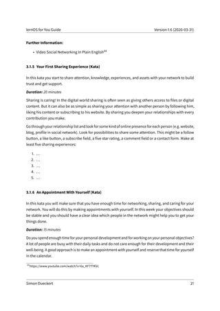 lernOS for You Guide Version 1.6 (2020-03-31)
Further Information:
• Video Social Networking In Plain English44
3.1.5 Your First Sharing Experience (Kata)
In this kata you start to share attention, knowledge, experiences, and assets with your network to build
trust and get support.
Duration: 20 minutes
Sharing is caring! In the digital world sharing is often seen as giving others access to files or digital
content. But it can also be as simple as sharing your attention with another person by following him,
liking his content or subscribing to his website. By sharing you deepen your relationships with every
contribution you make.
Gothroughyourrelationshiplistandlookforsomekindofonlinepresenceforeachperson(e.g.website,
blog, profile in social network). Look for possibilities to share some attention. This might be a follow
button, a like button, a subscribe field, a five star rating, a comment field or a contact form. Make at
least five sharing experiences:
1. ...
2. ...
3. ...
4. ...
5. ...
3.1.6 An Appointment With Yourself (Kata)
In this kata you will make sure that you have enough time for networking, sharing, and caring for your
network. You will do this by making appointments with yourself. In this week your objectives should
be stable and you should have a clear idea which people in the network might help you to get your
things done.
Duration: 15 minutes
Do you spend enough time for your personal development and for working on your personal objectives?
A lot of people are busy with their daily tasks and do not care enough for their development and their
well-being. A good approach is to make an appointment with yourself and reserve that time for yourself
in the calendar.
44
https://www.youtube.com/watch?v=6a_KF7TYKVc
Simon Dueckert 21
 