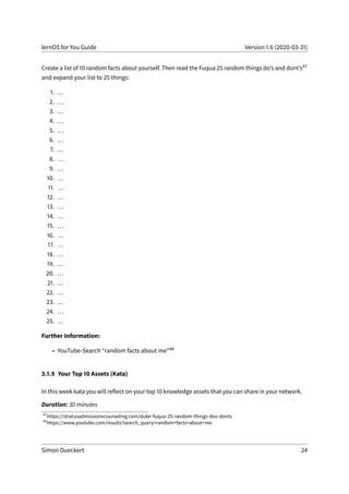 lernOS for You Guide Version 1.6 (2020-03-31)
Create a list of 10 random facts about yourself. Then read the Fuqua 25 random things do’s and dont’s47
and expand your list to 25 things:
1. ...
2. ...
3. ...
4. ...
5. ...
6. ...
7. ...
8. ...
9. ...
10. ...
11. ...
12. ...
13. ...
14. ...
15. ...
16. ...
17. ...
18. ...
19. ...
20. ...
21. ...
22. ...
23. ...
24. ...
25. ...
Further Information:
• YouTube-Search “random facts about me”48
3.1.9 Your Top 10 Assets (Kata)
In this week kata you will reflect on your top 10 knowledge assets that you can share in your network.
Duration: 30 minutes
47
https://stratusadmissionscounseling.com/duke-fuqua-25-random-things-dos-donts
48
https://www.youtube.com/results?search_query=random+facts+about+me
Simon Dueckert 24
 