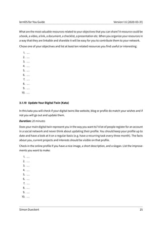lernOS for You Guide Version 1.6 (2020-03-31)
What are the most valuable resources related to your objectives that you can share? A resource could be
a book, a video, a link, a document, a checklist, a presentation etc. When you organize your resources in
a way that they are linkable and shareble it will be easy for you to contribute them to your network.
Chose one of your objectives and list at least ten related resources you find useful or interesting:
1. ...
2. ...
3. ...
4. ...
5. ...
6. ...
7. ...
8. ...
9. ...
10. ...
3.1.10 Update Your Digital Twin (Kata)
In this kata you will check if your digital twins like website, blog or profile do match your wishes and if
not you will go out and update them.
Duration: 20 minutes
Does your main digital twin represent you in the way you want to? A lot of people register for an account
in a social network and never think about updating their profile. You should keep your profile up to
date and have a look at it on a regular basis (e.g. have a recurring task every three month). The facts
about you, current projects and interests should be visible on that profile.
Check in the online profile if you have a nice image, a short description, and a slogan. List the improve-
ments you want to make:
1. ...
2. ...
3. ...
4. ...
5. ...
6. ...
7. ...
8. ...
9. ...
10. ...
Simon Dueckert 25
 