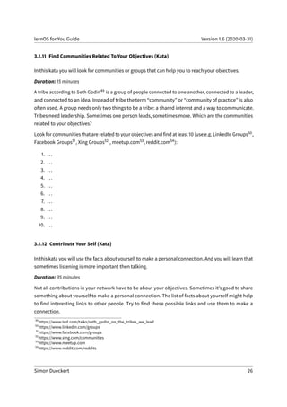 lernOS for You Guide Version 1.6 (2020-03-31)
3.1.11 Find Communities Related To Your Objectives (Kata)
In this kata you will look for communities or groups that can help you to reach your objectives.
Duration: 15 minutes
A tribe according to Seth Godin49 is a group of people connected to one another, connected to a leader,
and connected to an idea. Instead of tribe the term “community” or “community of practice” is also
often used. A group needs only two things to be a tribe: a shared interest and a way to communicate.
Tribes need leadership. Sometimes one person leads, sometimes more. Which are the communities
related to your objectives?
Look for communities that are related to your objectives and find at least 10 (use e.g. LinkedIn Groups50,
Facebook Groups51, Xing Groups52 , meetup.com53, reddit.com54):
1. ...
2. ...
3. ...
4. ...
5. ...
6. ...
7. ...
8. ...
9. ...
10. ...
3.1.12 Contribute Your Self (Kata)
In this kata you will use the facts about yourself to make a personal connection. And you will learn that
sometimes listening is more important then talking.
Duration: 35 minutes
Not all contributions in your network have to be about your objectives. Sometimes it’s good to share
something about yourself to make a personal connection. The list of facts about yourself might help
to find interesting links to other people. Try to find these possible links and use them to make a
connection.
49
https://www.ted.com/talks/seth_godin_on_the_tribes_we_lead
50
https://www.linkedin.com/groups
51
https://www.facebook.com/groups
52
https://www.xing.com/communities
53
https://www.meetup.com
54
https://www.reddit.com/reddits
Simon Dueckert 26
 