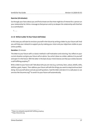 lernOS for You Guide Version 1.6 (2020-03-31)
Exercise (20 minutes):
Go through your facts about you and find at least one fact that might be of interest for a person on
your relationship list. Write a message to that person and try to deepen the relationship with that fact
as a contribution:
1. ...
3.1.13 Write A Letter To Your Future Self (Kata)
In this kata you will start to envision yourself in the future by writing a letter to your future self. And
you will help your network to support you by making your vision and your objectives visible on your
online profiles.
Duration: 35 minutes
The letter to your future self is a classic method in self motivation and visioning. You reflect on your
current situation and give your future self an advice. You write it down as a letter, address it to yourself
and open it in the future. With the letter in the back of your mind chances are that your wishes become
a self-fulfilling prophecy55.
Write a letter to your future self. Talk about who you are now (e.g. summary, fears, values, beliefs, skills,
abilities, goals, hopes). Then address your future self with the things you want to stop/continue/start
doing. Give yourself advice and ask yourself questions. Seal the letter and store it in a safe place or use
services like futureme.org56 to send it to your future self automatically:
55
https://en.wikipedia.org/wiki/Self-fulfilling_prophecy
56
https://futureme.org
Simon Dueckert 27
 