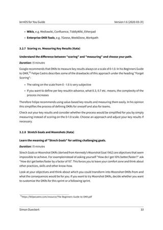 lernOS for You Guide Version 1.6 (2020-03-31)
• Wikis, e.g. Mediawiki, Confluence, TiddlyWiki, Etherpad
• Enterprise OKR-Tools, e.g. 7Geese, WeekDone, Workpath
3.2.7 Scoring vs. Measuring Key Results (Kata)
Understand the difference between "scoring" and "measuring" and choose your path.
Duration: 15 minutes
Google recommends that OKRs to measure key results always on a scale of 0-1.0. In his Beginners Guide
to OKR,75 Felipe Castro describes some of the drawbacks of this approach under the heading "Forget
Scoring":
• The rating on the scale from 0 - 1.0 is very subjective
• If you want to define per key resultin advance, what 0.3, 0.7 etc. means, the complexity of the
process increases
Therefore Felipe recommends using value-based key results and measuring them easily. In his opinion
this simplifies the process of defining OKRs for oneself and also for teams.
Check out your key results and consider whether the process would be simplified for you by simply
measuring instead of scoring on the 0-1.0 scale. Choose an approach and adjust your key results if
necessary.
3.2.8 Stretch Goals and Moonshots (Kata)
Learn the meaning of "Strech Goals" for setting challenging goals.
Duration: 15 minutes
Strech Goals or Moonshot OKRs (derived from Kennedy’s Moonshot Goal 1962) are objectives that seem
impossible to achieve. For exampleinstead of asking yourself "How do I get 10% better/faster?" ask
"How do I get better/faster by a factor of 10". This forces you to leave your comfort zone and think about
other practices, skills and other know-how.
Look at your objectives and think about which you could transform into Moonshot OKRs from and
what the consequences would be for you. If you want to try Moonshot OKRs, decide whether you want
to customize the OKRs for this sprint or a following sprint.
75
https://felipecastro.com/resource/The-Beginners-Guide-to-OKR.pdf
Simon Dueckert 33
 