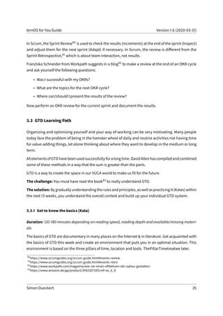 lernOS for You Guide Version 1.6 (2020-03-31)
In Scrum, the Sprint Review80 is used to check the results (increments) at the end of the sprint (Inspect)
and adjust them for the next sprint (Adapt) if necessary. In Scrum, the review is different from the
Sprint Retrospective,81 which is about team interaction, not results.
Franziska Schneider from Workpath suggests in a blog82 to make a review at the end of an OKR cycle
and ask yourself the following questions:
• Was I successful with my OKRs?
• What are the topics for the next OKR cycle?
• Where can/should I present the results of the review?
Now perform an OKR review for the current sprint and document the results.
3.3 GTD Learning Path
Organizing and optimizing yourself and your way of working can be very motivating. Many people
today face the problem of being in the hamster wheel of daily and routine activities not having time
for value-adding things, let alone thinking about where they want to develop in the medium or long
term.
AllelementsofGTDhavebeenusedsuccessfullyforalongtime.DavidAllenhascompiledandcombined
some of these methods in a way that the sum is greater than the parts.
GTD is a way to create the space in our VUCA world to make us fit for the future.
The challenge: You must have read the book83 to really understand GTD.
The solution: By gradually understanding the rules and principles, as well as practicing it (Katas) within
the next 13 weeks, you understand the overall context and build up your individual GTD-system.
3.3.1 Get to know the basics (Kata)
Duration: 120-180 minutes depending on reading speed, reading depth and available/missing materi-
als
The basics of GTD are documentary in many places on the Internet & in literature. Get acquainted with
the basics of GTD this week and create an environment that puts you in an optimal situation. This
environment is based on the three pillars of time, location and tools. ThePillarTimetreatwe later.
80
https://www.scrumguides.org/scrum-guide.html#events-review
81
https://www.scrumguides.org/scrum-guide.html#events-retro
82
https://www.workpath.com/magazine/wie-sie-einen-effektiven-okr-zyklus-gestalten/
83
https://www.amazon.de/gp/product/3492307205/ref=as_li_tl
Simon Dueckert 35
 
