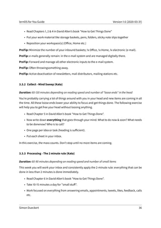 lernOS for You Guide Version 1.6 (2020-03-31)
• Read Chapters 1, 2 & 4 in David Allen’s book "How to Get Things Done"
• Put your work material like storage baskets, pens, folders, sticky note slips together
• Reposition your workspace(s) (Office, Home etc.)
ProTip: Minimize the number of your inbound baskets; 1x Office, 1x Home, 1x electronic (e-mail).
ProTip: e-mails generally remain: in the e-mail system and are managed digitally there.
ProTip: Forward and manage all other electronic inputs to the e-mail system.
ProTip: Often throwingsomething away.
ProTip: Active deactivation of newsletters, mail distributors, mailing stations etc.
3.3.2 Collect - Mind Sweep (Kata)
Duration: 60-120 minutes depending on reading speed and number of "loose ends" in the head
You’re probably carrying a lot of things around with you in your head and new items are coming in all
the time. All these loose ends lower your ability to focus and get things done. The following exercise
will help you to get free your head without loosing anything.
• Read Chapter 5 in David Allen’s book "How to Get Things Done".
• Now write down everything that goes through your mind. What to do now & soon? What needs
to be donenow? Who is to call?
• One page per idea or task (heading is sufficient).
• Put each sheet in your inbox.
In this exercise, the mass counts. Don’t stop until no more items are coming.
3.3.3 Processing - The 2 minute rule (Kata)
Duration: 60-90 minutes depending on reading speed and number of small items
This week you will work your inbox and consistently apply the 2-minute rule: everything that can be
done in less than 2 minutes is done immediately.
• Read Chapter 6 in David Allen’s book "How to Get Things Done".
• Take 10-15 minutes a day for "small stuff".
• Work focused on everything from answering emails, appointments, tweets, likes, feedback, calls
etc.
Simon Dueckert 36
 