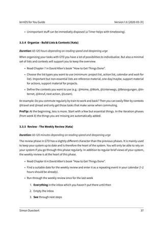 lernOS for You Guide Version 1.6 (2020-03-31)
• Unimportant stuff can be immediatly disposed (a Timer helps with timeboxing).
3.3.4 Organize - Build Lists & Contexts (Kata)
Duration: 60-120 hours depending on reading speed and deepening urge
When organizing your tasks with GTD you have a lot of possibilities to individualize. But also a minimal
set of lists and contexts will support you to keep the overview.
• Read Chapter 7 in David Allen’s book "How to Get Things Done".
• Choose the list types you want to use (minimum: project list, action list, calendar and wait-for
list). Important but non-essential lists are reference material, one-day/maybe, support material
for actions, support material for projects.
• Define the contexts you want to use (e.g.: @Home, @Work, @Unterwegs, @Besorgungen, @In-
ternet, @Anruf, next action, @Lesen).
An example: Do you commute regularly by train to work and back? Then you can easily filter by contexts
@travel and @read and only get those tasks that make sense when commuting.
ProTip: At the beginning, less is more. Start with a few but essential things. In the iteration phases
(from week 8) the things you are missing are automatically added.
3.3.5 Review - The Weekly Review (Kata)
Duration: 60-120 minutes depending on reading speed and deepening urge
The review phase in GTD has a slightly different character than the previous phases. It is mainly used
to keep your system up to date and is therefore the heart of the system. You will only be able to rely on
your system if you go through this phase regularly. In addition to regular brief views of your system,
the weekly review is at the heart of this phase.
• Read Chapter 8 in David Allen’s book "How to Get Things Done".
• Find a suitable date for the weekly review and enter it as a repeating event in your calendar (1-2
hours should be already).
• Run through the weekly review once for the last week
1. Everything in the inbox which you haven’t put there until then
2. Empty the inbox
3. See through next steps
Simon Dueckert 37
 