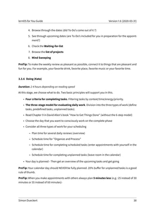 lernOS for You Guide Version 1.6 (2020-03-31)
4. Browse through the dates (did To-Do’s come out of it ?)
5. See through upcoming dates (are To-Do’s included for you in preparation for the appoint-
ment?)
6. Check the Waiting-for-list
7. Browse the list of projects
8. Mind Sweeping
ProTip: To make the weekly review as pleasant as possible, connect it to things that are pleasant and
fun for you. For example, your favorite drink, favorite place, favorite music or your favorite time.
3.3.6 Doing (Kata)
Duration: 2-4 hours depending on reading speed
At this stage, we choose what to do. Two basic principles will support you in this.
• Four criteria for completing tasks. Filtering tasks by context/time/energy/priority.
• The three-stage model for evaluating daily work. Division into the three types of work (define
tasks, predefined tasks, unplanned tasks).
• Read Chapter 9 in David Allen’s book "How to Get Things Done" (without the 6-step model)
• Choose the day that you want to consciously work on the complete phase
• Consider all three types of work for your scheduling
– Plan time for several daily reviews (overview)
– Schedule time for "Organize and Process"
– Schedule time for completing scheduled tasks (enter appointments with yourself in the
calendar)
– Schedule time for completing unplanned tasks (leave room in the calendar)
• Your day is planned - Then get an overview of the upcoming tasks and get going
ProTip: Your calendar day should NEVER be fully planned. 20% buffer for unplanned tasks is a good
rule of thumb.
ProTip: When you make appointments with others always plan 5 minutes less (e.g.: 25 instead of 30
minutes or 55 instead of 60 minutes)-
Simon Dueckert 38
 