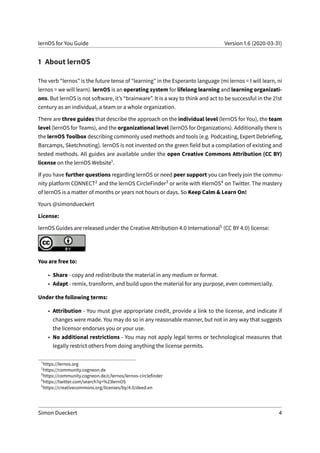 lernOS for You Guide Version 1.6 (2020-03-31)
1 About lernOS
The verb “lernos” is the future tense of “learning” in the Esperanto language (mi lernos = I will learn, ni
lernos = we will learn). lernOS is an operating system for lifelong learning and learning organizati-
ons. But lernOS is not software, it’s “brainware”. It is a way to think and act to be successful in the 21st
century as an individual, a team or a whole organization.
There are three guides that describe the approach on the individual level (lernOS for You), the team
level (lernOS for Teams), and the organizational level (lernOS for Organizations). Additionally there is
the lernOS Toolbox describing commonly used methods and tools (e.g. Podcasting, Expert Debriefing,
Barcamps, Sketchnoting). lernOS is not invented on the green field but a compilation of existing and
tested methods. All guides are available under the open Creative Commons Attribution (CC BY)
license on the lernOS Website1.
If you have further questions regarding lernOS or need peer support you can freely join the commu-
nity platform CONNECT2 and the lernOS CircleFinder3 or write with #lernOS4 on Twitter. The mastery
of lernOS is a matter of months or years not hours or days. So Keep Calm & Learn On!
Yours @simondueckert
License:
lernOS Guides are released under the Creative Attribution 4.0 International5 (CC BY 4.0) license:
You are free to:
• Share - copy and redistribute the material in any medium or format.
• Adapt - remix, transform, and build upon the material for any purpose, even commercially.
Under the following terms:
• Attribution - You must give appropriate credit, provide a link to the license, and indicate if
changes were made. You may do so in any reasonable manner, but not in any way that suggests
the licensor endorses you or your use.
• No additional restrictions - You may not apply legal terms or technological measures that
legally restrict others from doing anything the license permits.
1
https://lernos.org
2
https://community.cogneon.de
3
https://community.cogneon.de/c/lernos/lernos-circlefinder
4
https://twitter.com/search?q=%23lernOS
5
https://creativecommons.org/licenses/by/4.0/deed.en
Simon Dueckert 4
 