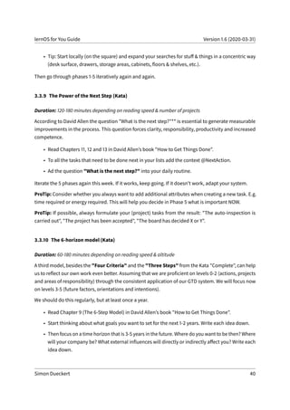 lernOS for You Guide Version 1.6 (2020-03-31)
• Tip: Start locally (on the square) and expand your searches for stuff & things in a concentric way
(desk surface, drawers, storage areas, cabinets, floors & shelves, etc.).
Then go through phases 1-5 iteratively again and again.
3.3.9 The Power of the Next Step (Kata)
Duration: 120-180 minutes depending on reading speed & number of projects
According to David Allen the question "What is the next step?"** is essential to generate measurable
improvements in the process. This question forces clarity, responsibility, productivity and increased
competence.
• Read Chapters 11, 12 and 13 in David Allen’s book "How to Get Things Done".
• To all the tasks that need to be done next in your lists add the context @NextAction.
• Ad the question "What is the next step?" into your daily routine.
Iterate the 5 phases again this week. If it works, keep going. If it doesn’t work, adapt your system.
ProTip: Consider whether you always want to add additional attributes when creating a new task. E.g.
time required or energy required. This will help you decide in Phase 5 what is important NOW.
ProTip: If possible, always formulate your (project) tasks from the result: "The auto-inspection is
carried out", "The project has been accepted", "The board has decided X or Y".
3.3.10 The 6-horizon model (Kata)
Duration: 60-180 minutes depending on reading speed & altitude
A third model, besides the "Four Criteria" and the "Three Steps" from the Kata "Complete", can help
us to reflect our own work even better. Assuming that we are proficient on levels 0-2 (actions, projects
and areas of responsibility) through the consistent application of our GTD system. We will focus now
on levels 3-5 (future factors, orientations and intentions).
We should do this regularly, but at least once a year.
• Read Chapter 9 (The 6-Step Model) in David Allen’s book "How to Get Things Done".
• Start thinking about what goals you want to set for the next 1-2 years. Write each idea down.
• Then focus on a time horizon that is 3-5 years in the future. Where do you want to be then? Where
will your company be? What external influences will directly or indirectly affect you? Write each
idea down.
Simon Dueckert 40
 