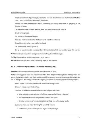 lernOS for You Guide Version 1.6 (2020-03-31)
• Finally consider what purpose your existence had and should have had in a time much further
than 5 years in the future. Write each idea down.
• Process the notes and decide if there’s something you really, really want to get going. If not,
dispose all ideas.
• Decide on the ideas that are left over, what you want to do with it. Such as
• Create a new project
• Put on the list Some day / Maybe
• Work out even more ideas for the future (with a partner or friend)
• Share ideas with others and ask for feedback
• Get professional help (e.g. coach)
• Set up an appointment in your calendar (< 12 months) on which you want to repeat this exercise
ProTip: For this exercise, look for a place where nothing doesn’t bother you.
ProTip: Choose a time at which you have a lot of energy.
ProTip: Make sure you don’t have a follow-up event to this exercise.
3.3.11 Continuous Improvement - The Road to Mastery (Kata)
Duration: 1-3 hours depending on reading speed & number of ideas
We have already got to know and practice two of the three stages on the way to the mastery in the last
weeks. Applying the basics and the 6-horizon model. For experts focus, orientation and creativity are
still on the agenda. It is simply a matter of using the gained time to endlessly optimize the experience.
• Read Chapter 15 in David Allen’s book "How to Get Things Done".
• Choose 1-3 ideas from the last Kata.
• Continue to work out these ideas for concrete projects and tasks.
– What needs to be started now to fulfill the ideas and wishes in 2-5 years?
– Discuss these ideas with people whose advice you value.
– Develop a network of new contacts that can help you achieve your goals.
• Outsource more and more "thinking" to your GTD System
– Find an area you haven’t captured in your GTD system yet.
Simon Dueckert 41
 