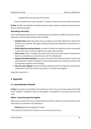 lernOS for You Guide Version 1.6 (2020-03-31)
– Integrate these areas into your GTD routines.
• Set up an appointment in your calendar (< 3 months) on which you want to repeat this exercise.
ProTip: The WOL Learning Path is the ideal support to help you build a network of contacts that can
help you achieve your goals.
Stop talking, start doing!
If you read through this guide but are not practising yet you should do so NOW! To start with lernOS is
really easy. These five steps will help to start smoothly:
1. Schedule Time: define the quarter when you begin to use lernOS. Add the time-slots for the
weekly to your calendar. This regular meeting is of particular importance if you practice in a
lernOS Circle.
2. Define Objectives and Key Results: use week 0 to define the objectives and the measurable
results for the sprint. Choose an objective you really, really care about.
3. Find a Circle: look for 3-4 people who want to start a sprint in the same quarter. If someone has
been in a circle before he can take the role of the “Circle Moderator”.
4. Organize the Weekly Meeting: if you don’t know each other meet face-to-face in week 0. Use
social networks or instant messengers to communicate between the meetings. Use video confe-
rencing tools to organize virtual meetings.
5. Plan, Do, Learn, Repeat: Use the last weekly meeting in week 12 to reflect the results and the
collaboration in the circle. Decide if you want to run another sprint together.
Keep Calm & Learn On! :-)
4 Appendix
4.1 Circle Moderator Checklist
ProTip: if you want to use OneNote or Microsoft Teams in the circle, you can have a look at the lernOS
Circle Template84 (available in German and English). The template can be used to document the
circle.
WEEK 0 - Sprint Planning & Get Together
When you are new to the circle you will get to know each other in week 0. You will plan when to meet,
which tools to use and who is the moderator is.
• Check-in: Welcome Everybody! (5 minutes)
84
https://github.com/cogneon/lernos-core/tree/master/lernOS%20Circle%20Template
Simon Dueckert 42
 