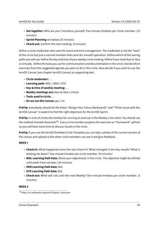 lernOS for You Guide Version 1.6 (2020-03-31)
• Get together: Who are you? Introduce yourself. Five minute timebox per Circle member. (25
minutes)
• Sprint Planning see below (25 minutes)
• Check-out: Confirm the next meeting. (5 minutes)
Define a circle moderator who cares for event and time management. The moderator is not the “boss”
of the circle but just a normal member that cares for smooth operation. Define which of the learing
paths you will use. Define the day and time of your weekly circle meeting. Define if you meet face-to-face
or virtually . Define the tools you use for communication and documentation in the circle. Decide which
exercises from the suggested agenda you plan to do in the circle. Also decide if you want to use the
lernOS Canvas (see chapter lernOS Canvas) as supporting tool.
• Circle moderator: ...
• Learning path: WOL / OKR / GTD
• Day & time of weekly meeting: ...
• Weekly meetings are: face-to-face / virtual
• Tools used in circle: ...
• Do we use the Canvas: yes / no
ProTip: everybody should do the Katas “Design Your Future Backwards” and “Think visual with the
lernOS Canvas” in week 0 to find the right objectives for the lernOS Sprint.
ProTip: in a lot of circles the timebox for running an exercise in the Weekly is too short. You should use
the method inverted classroom85. Every circle member prepares the exercises as “homework” upfront
so you will have more time to discuss results in the circle.
ProTip: if you use the lernOS OneNote Circle Template you can take a photo of the current version of
the canvas and upload so the other circle members can see it and give feedback.
WEEK 1
• Check-in: What happened since the last check-in? What changed in the key results? What is
slowing me down? Two minute timebox per circle member. (10 minutes)
• WOL Learning Path Kata: Share your objective(s) in the circle. The objective might be refined
until week 4 but not later. (45 minutes)
• OKR Learning Path Kata: tbd.
• GTD Learning Path Kata: tbd.
• Check-out: What will I do until the next Weekly? One minute timebox per circle member. (5
minutes)
WEEK 2
85
https://en.wikipedia.org/wiki/Flipped_classroom
Simon Dueckert 43
 